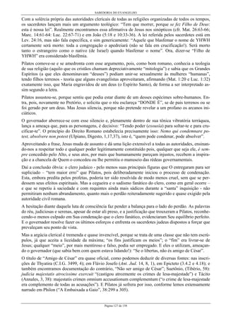 SABEDORIA DO EVANGELHO
Página 127 de 158
Com a solércia própria das autoridades clericais de todas as religiões organizadas de todos os tempos,
os sacerdotes lançam mais um argumento teológico: “Tem que morrer, porque se fez Filho de Deus:
esta é nossa lei”. Realmente encontramos essa afirmativa de Jesus nos sinópticos (cfr. Mat. 26:63-66;
Marc. 14:61-64: Luc. 22:67-71) e em João (5:18 e 10:33-36). A lei referida pelos sacerdotes está em
Lev. 24:16, mas não fala específica, e sim genericamente: “Aquele que blasfemar o nome de YHWH
certamente será morto: toda a congregação o apedreiará (não se fala em crucificação!). Será morto
tanto o estrangeiro como o nativo (de Israel) quando blasfemar o nome”. Ora, dizer-se “Filho de
YHWH” era considerado blasfêmia.
Pilatos comove-se e se amedronta com esse argumento, pois, como bom romano, conhecia a teologia
de sua religião (aquilo que os cristãos chamam depreciativamente “mitologia”) e sabia que os Grandes
Espíritos (a que eles denominavam “deuses”) podiam unir-se sexualmente às mulheres “humanas”,
tendo filhos terrenos - teoria que alguns evangelistas aproveitaram, afirmando (Mat. 1:20 e Luc. 1:32)
exatamente isso, que Maria engravidou de um deus (o Espírito Santo), de forma a ser interpretado as-
sim segundo a letra.
Pilatos assustou-se, porque sentiu que podia estar diante de um desses espécimes sobre-humanos. En-
tra, pois, novamente no Pretório, e solicita que o réu esclareça “DONDE É”, se de pais terrenos ou se
foi gerado por um deus. Mas Jesus silencia, porque não pretende revelar a um profano os arcanos ini-
ciáticos.
O governador aborrece-se com esse silencio e, plenamente dentro de sua tônica vibratória terráquea,
lança a ameaça que, para as personagens, é decisivo: “Tendo poder (exousía) para soltar-te e para cru-
cificar-te”. O princípio do Direito Romano estabelecia precisamente isso: Nemo qui condemnare po-
test, absolvere non potest (Ulpiano, Digesto, 1,17,37), isto é, “quem pode condenar, pode absolver”.
Aproveitando a frase, Jesus muda de assunto e dá uma lição extensível a todas as autoridades, ensinan-
do-nos a respeitar todo e qualquer poder legitimamente constituído pois, qualquer que seja ele, é sem-
pre concedido pelo Alto, e seus atos, por mais que humanamente pareçam injustos, recebem a inspira-
ção e a chancela de Quem o concedeu ou lhe permitiu o manuseio das rédeas governamentais.
Daí a conclusão óbvia: o clero judaico - pelo menos suas principais figuras que O entregaram para ser
supliciado – “tem maior erro” que Pilatos, pois deliberadamente iniciou o processo de condenação.
Esta, embora predita pelos profetas, poderia ter sido resolvida de modo menos cruel, sem que se per-
dessem seus efeitos espirituais. Mas a cegueira e o sadismo fanático do clero, como em geral ocorre –
e que se repetiu à saciedade e com requintes ainda mais sádicos durante a “santa” inquisição - não
permitiram nenhum abrandamento, quanto mais o perdão reiteradamente sugerido e quase exigido pela
autoridade civil romana.
A hesitação diante daquela luta de consciência faz pender a balança para o lado do perdão. As palavras
do réu, judiciosas e serenas, apesar de estar ali preso, e a justificação que trouxeram a Pilatos, reconhe-
cendo-o menos culpado em Sua condenação que o clero fanático, evidenciaram Seu equilíbrio perfeito.
E o governador resolve fazer os últimos esforços e enfrenta os sacerdotes judeus dispostos a forçar que
prevaleçam seu ponto de vista.
Mas a argúcia clerical é tremenda e quase invencível, porque se trata de uma classe que não tem escrú-
pulos, já que aceita a liceidade da máxima; “os fins justificam os meios”; o “fim” era livrar-se de
Jesus; qualquer “meio”, por mais mentiroso e falso, podia ser empregado. E eles o utilizam, ameaçan-
do o governador (que sabia bem com quem estava lidando!): “Se o libertas, não és amigo de César”.
O título de “Amigo de César” era quase oficial, como podemos deduzir de diversas fontes: nas inscri-
ções de Thyatira (C.I.G. 3499, 4); em Flávio Josefo (Ant. Jud. 14, 8, 1), em Epicteto (3.4.2 e 4.18); e
também encontramos documentação do contrário, “Não ser amigo de César”; Suetônio, (Tibério, 58):
judicia majestatis atrocissime exercuit “(castigou atrozmente os crimes de lesa-majestade”) e Tácito
(Annales, 3, 38): majestatis crimen omnium accusationum complementum (“o crime de lesa-majestade
era complemento de todas as acusações”). E Pilatos já sofrera por isso, conforme lemos extensamente
narrado em Philon (“A Embaixada a Gaio”, 38:299 a 305).
 