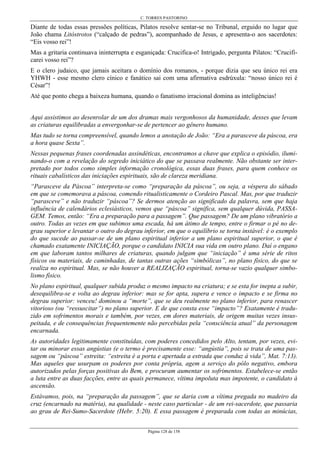 C. TORRES PASTORINO
Página 128 de 158
Diante de todas essas pressões políticas, Pilatos resolve sentar-se no Tribunal, erguido no lugar que
João chama Litóstrotos (“calçado de pedras”), acompanhado de Jesus, e apresenta-o aos sacerdotes:
“Eis vosso rei”!
Mas a gritaria continuava ininterrupta e esganiçada: Crucifica-o! Intrigado, pergunta Pilatos: “Crucifi-
carei vosso rei”?
E o clero judaico, que jamais aceitara o domínio dos romanos, - porque dizia que seu único rei era
YHWH - esse mesmo clero cínico e fanático sai com uma afirmativa esdrúxula: “nosso único rei é
César”!
Até que ponto chega a baixeza humana, quando o fanatismo irracional domina as inteligências!
Aqui assistimos ao desenrolar de um dos dramas mais vergonhosos da humanidade, desses que levam
as criaturas equilibradas a envergonhar-se de pertencer ao gênero humano.
Mas tudo se torna compreensível, quando lemos a anotação de João: “Era a parasceve da páscoa, era
a hora quase Sexta”.
Nessas pequenas frases coordenadas assindéticas, encontramos a chave que explica o episódio, ilumi-
nando-o com a revelação do segredo iniciático do que se passava realmente. Não obstante ser inter-
pretado por todos como simples informação cronológica, essas duas frases, para quem conhece os
rituais cabalísticos das iniciações espirituais, são de clareza meridiana.
“Parasceve da Páscoa” interpreta-se como “preparação da páscoa”, ou seja, a véspera do sábado
em que se comemorava a páscoa, comendo ritualisticamente o Cordeiro Pascal. Mas, por que traduzir
“parasceve” e não traduzir “páscoa”? Se dermos atenção ao significado da palavra, sem que haja
influência de calendários eclesiásticos, vemos que “páscoa” significa, sem qualquer dúvida, PASSA-
GEM. Temos, então: “Era a preparação para a passagem”. Que passagem? De um plano vibratório a
outro. Todas as vezes em que subimos uma escada, há um átimo de tempo, entre o firmar o pé no de-
grau superior e levantar o outro do degrau inferior, em que o equilíbrio se torna instável: é o exemplo
do que sucede ao passar-se de um plano espiritual inferior a um plano espiritual superior, o que é
chamado exatamente INICIAÇÃO, porque o candidato INICIA sua vida em outro plano. Daí o engano
em que laboram tantos milhares de criaturas, quando julgam que “iniciação” é uma série de ritos
físicos ou materiais, de caminhadas, de tantas outras ações “simbólicas”, no plano físico, do que se
realiza no espiritual. Mas, se não houver a REALIZAÇÃO espiritual, torna-se vazio qualquer simbo-
lismo físico.
No plano espiritual, qualquer subida produz o mesmo impacto na criatura; e se esta for inepta a subir,
desequilibra-se e volta ao degrau inferior: mas se for apta, supera e vence o impacto e se firma no
degrau superior: venceu! dominou a “morte”, que se deu realmente no plano inferior, para renascer
vitorioso (ou “ressuscitar”) no plano superior. E de que consta esse “impacto”? Exatamente é tradu-
zido em sofrimentos morais e também, por vezes, em dores materiais, de origem muitas vezes insus-
peitada, e de consequências frequentemente não percebidas pela “consciência atual” da personagem
encarnada.
As autoridades legitimamente constituídas, com poderes concedidos pelo Alto, tentam, por vezes, evi-
tar ou minorar essas angústias (e o termo é precisamente esse: “angústia”, pois se trata de uma pas-
sagem ou “páscoa” estreita: “estreita é a porta e apertada a estrada que conduz à vida”, Mat. 7:13).
Mas aqueles que usurpam os poderes por conta própria, agem a serviço do pólo negativo, embora
autorizados pelas forças positivas do Bem, e procuram aumentar os sofrimentos. Estabelece-se então
a luta entre as duas facções, entre as quais permanece, vítima impoluta mas impotente, o candidato à
ascensão.
Estávamos, pois, na “preparação da passagem”, que se daria com a vítima pregada no madeiro da
cruz (encarnado na matéria), na qualidade - neste caso particular - de um rei-sacerdote, que passaria
ao grau de Rei-Sumo-Sacerdote (Hebr. 5:20). E essa passagem é preparada com todas as minúcias,
 