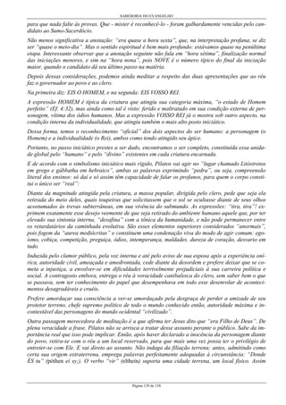 SABEDORIA DO EVANGELHO
Página 129 de 158
para que nada falte às provas. Que - mister é reconhecê-lo - foram galhardamente vencidas pelo can-
didato ao Sumo-Sacerdócio.
Não menos significativa a anotação: “era quase a hora sexta”, que, na interpretação profana, se diz
ser “quase o meio-dia”. Mas o sentido espiritual é bem mais profundo: estávamos quase na penúltima
etapa. Interessante observar que a anotação seguinte não fala em “hora sétima”, finalização normal
das iniciações menores, e sim na “hora nona”, pois NOVE é o número típico do final da iniciação
maior, quando o candidato dá seu último passo na matéria.
Depois dessas considerações, podemos ainda meditar a respeito das duas apresentações que ao réu
faz o governador ao povo e ao clero.
Na primeira diz: EIS O HOMEM, e na segunda: EIS VOSSO REI.
A expressão HOMEM é típica da criatura que atingiu sua categoria máxima, “o estado de Homem
perfeito” (Ef. 4:32), mas ainda como tal é visto: ferido e maltratado em sua condição externa de per-
sonagem, vítima dos ódios humanos. Mas a expressão VOSSO REI já o mostra sob outro aspecto, na
condição interna da individualidade, que atingiu também o mais alto posto iniciático.
Dessa forma, temos o reconhecimento “oficial” dos dois aspectos do ser humano: a personagem (o
Homem) e a individualidade (o Rei), ambos como tendo atingido seu ápice.
Portanto, no passo iniciático prestes a ser dado, encontramos o ser completo, constituída essa unida-
de global pelo “humano” e pelo “divino” existentes em cada criatura encarnada.
E de acordo com o simbolismo iniciático mais rígido, Pilatos vai agir no “lugar chamado Litóstrotos
em grego e gábbatha em hebraico”, ambas as palavras exprimindo “pedra”, ou seja, compreensão
literal dos ensinos: só daí e só assim têm capacidade de falar os profanos, para quem o corpo consti-
tui o único ser “real”:
Diante da magnitude atingida pela criatura, a massa popular, dirigida pelo clero, pede que seja ela
retirada do meio deles, quais toupeiras que solicitassem que o sol se ocultasse diante de seus olhos
acostumados às trevas subterrâneas, em sua vivência do submundo. As expressões: “tira, tira”! ex-
primem exatamente esse desejo veemente de que seja retirado do ambiente humano aquele que, por ter
elevado sua sintonia interna, “desafina” com a tônica da humanidade, e não pode permanecer entre
os retardatários da caminhada evolutiva. São esses elementos superiores considerados “anormais”,
pois fogem da “aurea mediócritas” e constituem uma condenação viva do modo de agir comum: ego-
ísmo, cobiça, competição, preguiça, ódios, intemperança, maldades. dureza de coração, desvario em
tudo.
Induzida pelo clamor público, pela voz interna e até pelo aviso de sua esposa após a experiência oní-
rica, autoridade civil, ameaçada e amedrontada, cede diante da desordem e prefere deixar que se co-
meta a injustiça, a envolver-se em dificuldades terrivelmente prejudiciais à sua carreira política e
social. A contragosto embora, entrega o réu à voracidade canibalesca do clero, sem saber bem o que
se passava, sem ter conhecimento do papel que desempenhava em todo esse desenrolar de aconteci-
mentos desagradáveis e cruéis.
Prefere amordaçar sua consciência a ver-se amordaçado pela desgraça de perder a amizade de seu
protetor terreno, chefe supremo político de todo o mundo conhecido então, autoridade máxima e in-
contestável das personagens do mundo ocidental “civilizado”.
Outra passagem merecedora de meditação é a que afirma ter Jesus dito que “era Filho de Deus”. De
plena veracidade a frase. Pilatos não se arrisca a tratar desse assunto perante o público. Sabe da im-
portância real que isso pode implicar. Então, após haver declarado a inocência da personagem diante
do povo, retira-se com o réu a um local reservado, para que mais uma vez possa ter o privilégio de
entreter-se com Ele. E vai direto ao assunto. Não indaga da filiação terrena; antes, admitindo como
certa sua origem extraterrena, emprega palavras perfeitamente adequadas à circunstância: “Donde
ÉS tu” (póthen eí sy;). O verbo “vir” (eltheín) suporta uma cidade terrena, um local físico. Assim
 