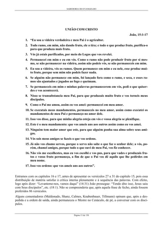 SABEDORIA DO EVANGELHO
Página 13 de 158
UNIÃO COM CRISTO
João, 15:1-17
1. “Eu sou a videira verdadeira e meu Pai é o agricultor.
2. Todo ramo, em mim, não dando fruto, ele o tira; e todo o que produz fruto, purifica-o
para que produza mais fruto.
3. Vós já estais purificados, por meio do Logos que vos revelei.
4. Permanecei em mim e eu em vós. Como o ramo não pode produzir fruto por si mes-
mo, se não permanecer na videira, assim não podeis vós, se não permaneceis em mim.
5. Eu sou a videira, vós os ramos. Quem permanece em mim e eu nele, esse produz mui-
to fruto, porque sem mim não podeis fazer nada.
6. Se alguém não permanece em mim, foi lançado fora como o ramo, e seca, e esses ra-
mos são ajuntados e jogados ao fogo e queimam.
7. Se permaneceis em mim e minhas palavras permanecerem em vós, pedi o que quiser-
des e vos acontecerá.
8. Nisso se transubstancia meu Pai, para que produzais muito fruto e vos torneis meus
discípulos.
9. Como o Pai me amou, assim eu vos amei: permanecei em meu amor.
10. Se executais meus mandamentos, permaneceis no meu amor, assim como executei os
mandamentos de meu Pai e permaneço no amor dele.
11. Isso vos disse, para que minha alegria esteja em vós e vossa alegria se plenifique.
12. Este é o meu mandamento: que vos ameis uns aos outros assim como eu vos amei.
13. Ninguém tem maior amor que este, para que alguém ponha sua alma sobre seus ami-
gos.
14. Vós sois meus amigos se fazeis o que vos ordeno.
15. Já não vos chamo servos, porque o servo não sabe o que faz o senhor dele; a vós, po-
rém, chamei amigos, porque tudo o que ouvi de meu Pai, vos fiz conhecer.
16. Não vós me escolhestes, mas eu vos escolhi e vos pus, para que vades e produzais fru-
tos e vosso fruto permaneça, a fim de que o Pai vos dê aquilo que lhe pedirdes em
meu nome.
17. Isso vos ordeno: que vos ameis uns aos outros”.
Entramos com os capítulos 16 e 17, antes de apresentar os versículos 27 a 31 do capítulo 15, pois essa
distribuição de matéria satisfaz à crítica interna plenamente e à sequência das palavras. Com efeito,
logo após dizer: “Levantemo-nos, vamos daqui” (14:31) João prossegue: “Tendo dito isso, Jesus saiu
com Seus discípulos”, etc. (18:1). Não se compreenderia que, após aquela frase de fecho, ainda fossem
proferidos 86 versículos.
Alguns comentadores (Maldonado, Shanz, Calmes, Knabenbauer, Tillmann) opinam que, após a des-
pedida e a ordem de saída, ainda permaneceu o Mestre no Cenáculo, de pé, a conversar com os discí-
pulos.
 
