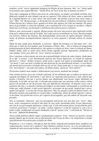 C. TORRES PASTORINO
Página 130 de 158
também o verbo “nascer (gígnomai) indagaria da filiação de pais humanos. Mas “ser” (eimi) supõe
tecnicamente uma origem diferente: “Donde ÉS tu, da Terra ou do Alto, és humano ou divino”?
Teria sido a indagação de Pilatos uma ânsia de conhecimento, ou simples curiosidade mórbida, insu-
flada pela vaidade de estar lidando com um ser superior? Pelo silêncio de Jesus, temos a impressão
de a segunda hipótese ser a mais viável: não interessada “dar pérolas a porcos nem coisas santas a
cães” (Mat. 7:6). Mesmo porque, se declarada fora sua proveniência verdadeira extraterrena, talvez
Pilatos fincasse pé e soltasse Jesus, quando era mister que seguisse até o fim seu caminho. Ou, quiçá,
desse ao governador a crença da realidade, com a esperança de vê-Lo escapar ao sacrifício, e depois,
diante das ocorrências, sua decepção o inabilitasse para futuros passos evolutivos.
Silêncio, pois, preservando o segredo. Mesmo porque não teria sido possível uma explicação satisfa-
tória para compreensão total da Verdade: Seu corpo nascera normalmente na Terra, Sua personagem
era terrestre, embora Seu Espírito, Sua Individualidade, proviessem de regiões distantes vibratoria-
mente, de planetas incomparavelmente superiores ao nosso pequeno e atrasado elétron do sistema
solar.
Digno de nota, ainda, para meditação, a assertiva: “Quem me entregou a ti, tem maior erro”. Evi-
dente que se trata do clero judaico, que O entregou a Pilatos. Mas ... não se tratava de antiquíssima
predeterminação de fatos indispensáveis, não apenas à evolução de Jesus, como à evolução da Huma-
nidade? Então, todos os atores desse divino drama sagrado estavam, logicamente, justificados em
suas atitudes. Como, pois, falar em “erros” maiores ou menores?
Esse é oportuno esclarecimento em torno da responsabilidade cármica de cada criatura. Ainda quan-
do se age “a serviço” e por determinação expressa das Forças Superiores, no sentido de reajustar
diretrizes e “cobrar” dívidas cármicas, ainda assim o agente está sujeito às penalidades legais (da
“Lei maior”), pois sua ação é produto de uma distorção de sua mentalização normal, e é essa distor-
ção mental que provocará o resultado doloroso de seu ato. Tanta assim que, se vencer a prova, adqui-
rirá “merecimento”: sua ação está sempre, em última análise, sujeita ao “livre-arbítrio”.
Procuremos traduzir mais simples e didaticamente este asserto, mediante um exemplo.
Uma criatura precisa, para sua evolução espiritual, de um sofrimento que se traduza em intensa per-
seguição psicológica de adversários, e que deverá ser superada pela paciência e pelo silêncio que
perdoa e beneficia, sem que o serviço jamais seja abandonado, nem mesmo sequer diminuído ou
afrouxado. A seu lado, em sua vida, é colocada uma criatura que, por atavismo, tenha contra a vítima
queixas do passado ou até da presente vida, por deficiências emocionais. O despeito cresce com o
perpassar dos dias, e a atuação contrária psicológica vai macerando e desbastando as resistências da
vítima que, nada obstante, a tudo resiste impávido e prossegue em sua tarefa. Inegável que o perse-
guidor está agindo “a serviço das Forças Superiores. Mas sua atuação é efeito de defeitos inatos e de
distorções mentais, que poderiam ser esclarecidas e modificadas, diante da atitude superior e amoro-
sa da vítima. Isso porém não ocorre, por cegueira do perseguidor, que não admite ele não pode com-
preender.
Ora, os resultados “dolorosos” que esse perseguidor sofrerá por seus atos (por seus “erros”, diga-
mos), serão consequência inevitável não tanto de suas ações (permitidas pelas Forças Superiores),
mas sim de sua personagem defeituosa e ainda cega. E esta necessitará passar inevitavelmente pelos
corretivos posteriores (“castigos” ou ainda “carmas negativos”) a fim de reajustar-se com a Lei e
poder evoluir, modificando sua mente (metánoia) a fim de “pensar certo” e sobretudo de “libertar-se
dos erros” (áphesin tôn hamartiôn).
Nesse sentido podemos admitir vulgar e profanamente a palavra “erros” maiores ou menores, mesmo
quando alguém age de acordo com as determinações das Forças do Bem e em cumprimento a tarefas
especificamente necessárias para evolução da vítima.
Pergunta-se: e se a criatura, colocada ao lado da vítima, seduzida pela bondade desta, modificar seu
comportamento e passar até a ajudá-la? Duas hipóteses poderão ocorrer: ou a Lei providenciará a
chegada de outra pessoa que termine o trabalho, ou a própria “conquista” e transformação espiritual
 