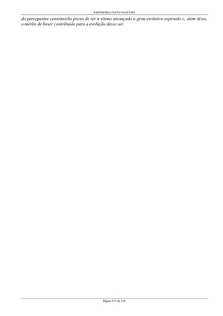 SABEDORIA DO EVANGELHO
Página 131 de 158
do perseguidor constituirão prova de ter a vítima alcançado o grau evolutivo esperado e, além disso,
o mérito de haver contribuído para a evolução desse ser.
 