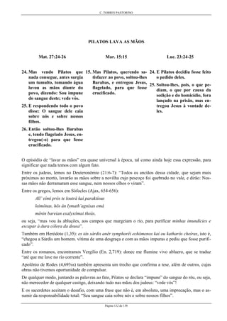 C. TORRES PASTORINO
Página 132 de 158
PILATOS LAVA AS MÃOS
Mat. 27:24-26
24. Mas vendo Pilatos que
nada consegue, antes surgia
um tumulto, tomando água
lavou as mãos diante do
povo, dizendo: Sou impune
do sangue deste; vede vós.
25. E respondendo todo o povo
disse: O sangue dele caia
sobre nós e sobre nossos
filhos.
26. Então soltou-lhes Barabas
e, tendo flagelado Jesus, en-
tregou(-o) para que fosse
crucificado.
Mar. 15:15
15. Mas Pilatos, querendo sa-
tisfazer ao povo, soltou-lhes
Barabas, e entregou Jesus,
flagelado, para que fosse
crucificado.
Luc. 23:24-25
24. E Pilatos decidiu fosse feito
o pedido deles.
25. Soltou-lhes, pois, o que pe-
diam, o que por causa da
sedição e do homicídio, fora
lançado na prisão, mas en-
tregou Jesus à vontade de-
les.
O episódio de “lavar as mãos” era quase universal à época, tal como ainda hoje essa expressão, para
significar que nada temos com algum fato.
Entre os judeus, lemos no Deuteronômio (21:6-7): “Todos os anciãos dessa cidade, que sejam mais
próximos ao morto, lavarão as mãos sobre a novilha cujo pescoço foi quebrado no vale, e dirão: Nos-
sas mãos não derramaram esse sangue, nem nossos olhos o viram”.
Entre os gregos, lemos em Sófocles (Ajax, 654-656):
All’ eími pròs te loutrà kaì paraktíous
leimônas, hôs àn lymath’agnísas emá
mênin bareian exalyxômai theás,
ou seja, “mas vou às abluções, aos campos que margeiam o rio, para purificar minhas imundícies e
escapar à dura cólera da deusa”.
Também em Heródoto (1,35): es tàs sárdis anêr symphorêi echómenos kaì ou katharòs cheíras, isto é,
“chegou a Sárdis um homem. vítima de uma desgraça e com as mãos impuras e pediu que fosse purifi-
cado”.
Entre os romanos, encontramos Vergílio (En. 2,719): donec me flumine vivo abluero, que se traduz
“até que me lave no rio corrente”.
Apolônio de Rodes (4,693ss) também apresenta um trecho que confirma a tese, além de outros, cujas
obras não tivemos oportunidade de compulsar.
De qualquer modo, juntando as palavras ao fato, Pilatos se declara “impune” do sangue do réu, ou seja,
não merecedor de qualquer castigo, deixando tudo nas mãos dos judeus: “vede vós”!
E os sacerdotes aceitam o desafio, com uma frase que não é, em absoluto, uma imprecação, mas o as-
sumir da responsabilidade total: “Seu sangue caia sobre nós e sobre nossos filhos”.
 