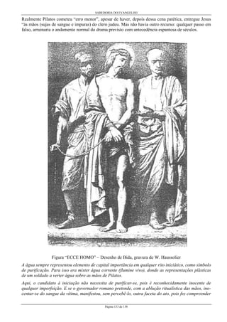 SABEDORIA DO EVANGELHO
Página 133 de 158
Realmente Pilatos cometeu “erro menor”, apesar de haver, depois dessa cena patética, entregue Jesus
“às mãos (sujas de sangue e impuras) do clero judeu. Mas não havia outro recurso: qualquer passo em
falso, arruinaria o andamento normal do drama previsto com antecedência espantosa de séculos.
Figura “ECCE HOMO” – Desenho de Bida, gravura de W. Haussolier
A água sempre representou elemento de capital importância em qualquer rito iniciático, como símbolo
de purificação. Para isso era mister água corrente (flumine vivo), donde as representações plásticas
de um soldado a verter água sobre as mãos de Pilatos.
Aqui, o candidato à iniciação não necessita de purificar-se, pois é reconhecidamente inocente de
qualquer imperfeição. E se o governador romano pretende, com a ablução ritualística das mãos, ino-
centar-se do sangue da vítima, manifestou, sem percebê-lo, outra faceta do ato, pois fez compreender
 