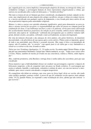 C. TORRES PASTORINO
Página 134 de 158
que, naquele gesto seu, estava implícita a interpretação alegórica do drama, na entrega da vítima, aos
verdadeiros verdugos: a personagem humana de Jesus representava alegoricamente a vítima, que
outrora era sacrificada sobre o altar do holocausto, o “Cordeiro de Deus”.
Não mais se tratava de um ser humano que fosse considerado, em julgamento normal, culpado ou ino-
cente, mas simplesmente de uma alegoria dos antigos sacrifícios, em que a vítima era sempre inocen-
te, e morria sacrificada sem qualquer espécie de julgamento, a isso levada pelo único motivo de um
rito propiciatório imposto pelas autoridades religiosas.
Mateus é o único a narrar esse episódio altamente significativo, quiçá para demonstrar ao povo ju-
daico o alcance terrível de seu gesto e a responsabilidade que sobre ele pesava no cômputo geral da
condenação de Jesus. E sua lembrança em fixar a cena e as palavras, serviu para nossa observação
dos acontecimentos históricos posteriores em relação ao povo israelita, embora tivesse influenciado,
outrossim, uma espécie de “justificação” esdrúxula das perseguições que os católicos romanos infli-
giram, durante séculos, aos judeus, sobretudo e mais acirradamente, na época da Inquisição.
Em vista da teimosia obcecada e das ameaças do clero judaico, dos gritos histéricos, do fanatismo
descontrolado, e da advertência de sua esposa após o aviso onírico, Pilatos sente-se impotente, apesar
de toda a sua autoridade, para libertar o acusado inocente. Mas segue à letra a recomendação da
esposa: não O condena, não “se envolve” com aquele justo (e ele sabia que o era), limitando-se a
retrair-se e a retirar-se da cena, levando as mãos.
Talvez por isso Tertuliano (Apologetica, 21, 21) tenha escrito: Ea omnia super Christo Pilatus, et ipse
jam pro sua conscientia Christianus, Caesari tunc Tiberio nuntiavit, ou seja, “Todas essas coisas sobre
o Cristo, Pilatos, também ele mesmo já Cristão em sua consciência, relatou a Tibério, então impera-
dor”.
Mas, conforme prometera, solta Barabas e entrega Jesus à sanha sádica dos sacerdotes, para que seja
crucificado.
Dessa maneira é que a Individualidade (Jesus) vai conduzir sua personagem a suportar o impacto do
holocausto sangrento, a fim de conquistar mais um passo na Senda evolutiva. E a personagem que
assim se submete, humilde e conformada, voluntária e ardente de amor, vai com isso merecer a imor-
talidade, após vencer a morte com denodo e coragem insuperáveis.
Os evangelistas não falam na sentença, mas essa, para ter força legal, devia ser escrita, não tendo
valor jurídico qualquer sentença verbal. A prova de que foi realmente escrita aparece mais adiante
(João, 19:22), quando Pilatos, ao responder a uma reclamação do clero, afirma que não retirará “o
que escreveu”.
 