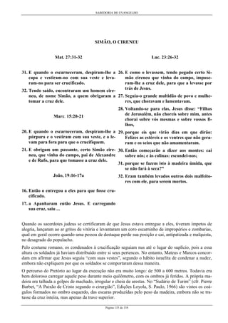 SABEDORIA DO EVANGELHO
Página 135 de 158
SIMÃO, O CIRENEU
Mat. 27:31-32
31. E quando o escarneceram, despiram-lhe a
capa e vestiram-no com sua veste e leva-
ram-no para ser crucificado.
32. Tendo saído, encontraram um homem cire-
neu, de nome Simão, a quem obrigaram a
tomar a cruz dele.
Marc. 15:20-21
20. E quando o escarneceram, despiram-lhe a
púrpura e o vestiram com sua veste, e o le-
vam para fora para que o crucifiquem.
21. E obrigam um passante, certo Simão cire-
neu, que vinha do campo, pai de Alexandre
e de Rufo, para que tomasse a cruz dele.
João, 19:16-17a
16. Então o entregou a eles para que fosse cru-
cificado.
17. a Apanharam então Jesus. E carregando
sua cruz, saiu ...
Luc. 23:26-32
26. E como o levassem, tendo pegado certo Si-
mão cireneu que vinha do campo, impuse-
ram-lhe a cruz dele, para que a levasse por
trás de Jesus.
27. Seguia-o grande multidão de povo e mulhe-
res, que choravam e lamentavam.
28. Voltando-se para elas, Jesus disse: “Filhas
de Jerusalém, não choreis sobre mim, antes
chorai sobre vós mesmas e sobre vossos fi-
lhos,
29. porque eis que virão dias em que dirão:
Felizes as estéreis e os ventres que não gera-
ram e os seios que não amamentaram.
30. Então começarão a dizer aos montes: cai
sobre nós; e às colinas: escondei-nos;
31. porque se fazem isto à madeira úmida, que
se não fará à seca?”
32. Eram também levados outros dois malfeito-
res com ele, para serem mortos.
Quando os sacerdotes judeus se certificaram de que Jesus estava entregue a eles, tiveram ímpetos de
alegria, lançaram ao ar gritos de vitória e levantaram um coro escarninho de impropérios e zombarias,
qual em geral ocorre quando uma pessoa de destaque perde sua posição e cai, antipatizada e malquista,
no desagrado do populacho.
Pelo costume romano, os condenados à crucificação seguiam nus até o lugar do suplício, pois a essa
altura os soldados já haviam distribuído entre si seus pertences. No entanto, Mateus e Marcos concor-
dam em afirmar que Jesus seguiu “com suas vestes”, segundo o hábito israelita de condenar a nudez,
embora não expliquem por que os soldados se comportaram dessa maneira.
O percurso do Pretório ao lugar da execução não era muito longo: de 500 a 600 metros. Todavia era
bem doloroso carregar aquele peso durante meio quilômetro, com os ombros já feridos. A própria ma-
deira era talhada a golpes de machado, irregular e cheia de arestas. No “Sudário de Turim” (cfr. Pierre
Barbet, “A Paixão de Cristo segundo o cirurgião”, Edições Loyola, S. Paulo, 1966) são vistos os coá-
gulos formados no ombro esquerdo, das escaras produzidas pelo peso da madeira, embora não se tra-
tasse da cruz inteira, mas apenas da trave superior.
 