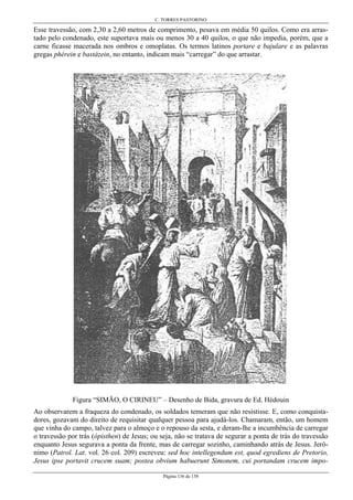 C. TORRES PASTORINO
Página 136 de 158
Esse travessão, com 2,30 a 2,60 metros de comprimento, pesava em média 50 quilos. Como era arras-
tado pelo condenado, este suportava mais ou menos 30 a 40 quilos, o que não impedia, porém, que a
carne ficasse macerada nos ombros e omoplatas. Os termos latinos portare e bajulare e as palavras
gregas phérein e bastázein, no entanto, indicam mais “carregar” do que arrastar.
Figura “SIMÃO, O CIRINEU” – Desenho de Bida, gravura de Ed. Hédouin
Ao observarem a fraqueza do condenado, os soldados temeram que não resistisse. E, como conquista-
dores, gozavam do direito de requisitar qualquer pessoa para ajudá-los. Chamaram, então, um homem
que vinha do campo, talvez para o almoço e o repouso da sesta, e deram-lhe a incumbência de carregar
o travessão por trás (ópisthen) de Jesus; ou seja, não se tratava de segurar a ponta de trás do travessão
enquanto Jesus segurava a ponta da frente, mas de carregar sozinho, caminhando atrás de Jesus. Jerô-
nimo (Patrol. Lat. vol. 26 col. 209) escreveu: sed hoc intellegendum est, quod egrediens de Pretorio,
Jesus ipse portavit crucem suam; postea obvium habuerunt Simonem, cui portandam crucem impo-
 