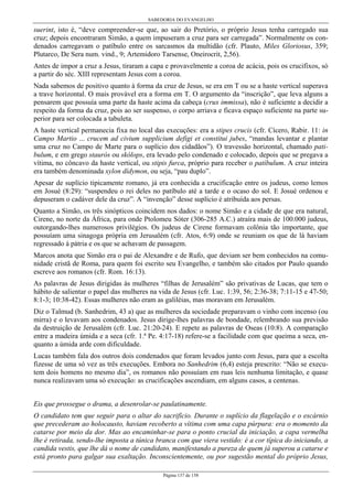 SABEDORIA DO EVANGELHO
Página 137 de 158
suerint, isto é, “deve compreender-se que, ao sair do Pretório, o próprio Jesus tenha carregado sua
cruz; depois encontraram Simão, a quem impuseram a cruz para ser carregada”. Normalmente os con-
denados carregavam o patíbulo entre os sarcasmos da multidão (cfr. Plauto, Miles Gloriosus, 359;
Plutarco, De Sera num. vind., 9; Artemidoro Tarsense, Oneirocrit, 2,56).
Antes de impor a cruz a Jesus, tiraram a capa e provavelmente a coroa de acácia, pois os crucifixos, só
a partir do séc. XIII representam Jesus com a coroa.
Nada sabemos de positivo quanto à forma da cruz de Jesus, se era em T ou se a haste vertical superava
a trave horizontal. O mais provável era a forma em T. O argumento da “inscrição”, que leva alguns a
pensarem que possuía uma parte da haste acima da cabeça (crux immissa), não é suficiente a decidir a
respeito da forma da cruz, pois ao ser suspenso, o corpo arriava e ficava espaço suficiente na parte su-
perior para ser colocada a tabuleta.
A haste vertical permanecia fixa no local das execuções: era a stipes crucis (cfr. Cícero, Rabir. 11: in
Campo Martio ... crucem ad civium supplicium defigi et constitui jubes, “mandas levantar e plantar
uma cruz no Campo de Marte para o suplício dos cidadãos”). O travessão horizontal, chamado pati-
bulum, e em grego staurós ou skólops, era levado pelo condenado e colocado, depois que se pregava a
vítima, no côncavo da haste vertical, ou stipis furca, próprio para receber o patíbulum. A cruz inteira
era também denominada xylon dídymon, ou seja, “pau duplo”.
Apesar de suplício tipicamente romano, já era conhecida a crucificação entre os judeus, como lemos
em Josué (8:29): “suspendeu o rei deles no patíbulo até a tarde e o ocaso do sol. E Josué ordenou e
depuseram o cadáver dele da cruz”. A “invenção” desse suplício é atribuída aos persas.
Quanto a Simão, os três sinópticos coincidem nos dados: o nome Simão e a cidade de que era natural,
Cirene, no norte da África, para onde Ptolomeu Sóter (306-285 A.C.) atraíra mais de 100.000 judeus,
outorgando-lhes numerosos privilégios. Os judeus de Cirene formavam colônia tão importante, que
possuíam uma sinagoga própria em Jerusalém (cfr. Atos, 6:9) onde se reuniam os que de lá haviam
regressado à pátria e os que se achavam de passagem.
Marcos anota que Simão era o pai de Alexandre e de Rufo, que deviam ser bem conhecidos na comu-
nidade cristã de Roma, para quem foi escrito seu Evangelho, e também são citados por Paulo quando
escreve aos romanos (cfr. Rom. 16:13).
As palavras de Jesus dirigidas às mulheres “filhas de Jerusalém” são privativas de Lucas, que tem o
hábito de salientar o papel das mulheres na vida de Jesus (cfr. Luc. 1:39, 56; 2:36-38; 7:11-15 e 47-50;
8:1-3; 10:38-42). Essas mulheres não eram as galiléias, mas moravam em Jerusalém.
Diz o Talmud (b. Sanhedrim, 43 a) que as mulheres da sociedade preparavam o vinho com incenso (ou
mirra) e o levavam aos condenados. Jesus dirige-lhes palavras de bondade, relembrando sua previsão
da destruição de Jerusalém (cfr. Luc. 21:20-24). E repete as palavras de Oseas (10:8). A comparação
entre a madeira úmida e a seca (cfr. 1.ª Pe. 4:17-18) refere-se a facilidade com que queima a seca, en-
quanto a úmida arde com dificuldade.
Lucas também fala dos outros dois condenados que foram levados junto com Jesus, para que a escolta
fizesse de uma só vez as três execuções. Embora no Sanhedrim (6,4) esteja prescrito: “Não se execu-
tem dois homens no mesmo dia”, os romanos não possuíam em ruas leis nenhuma limitação, e quase
nunca realizavam uma só execução: as crucificações ascendiam, em alguns casos, a centenas.
Eis que prossegue o drama, a desenrolar-se paulatinamente.
O candidato tem que seguir para o altar do sacrifício. Durante o suplício da flagelação e o escárnio
que precederam ao holocausto, haviam recoberto a vítima com uma capa púrpura: era o momento da
catarse por meio da dor. Mas ao encaminhar-se para o ponto crucial da iniciação, a capa vermelha
lhe é retirada, sendo-lhe imposta a túnica branca com que viera vestido: é a cor típica do iniciando, a
candida vestis, que lhe dá o nome de candidato, manifestando a pureza de quem já superou a catarse e
está pronto para galgar sua exaltação. Inconscientemente, ou por sugestão mental do próprio Jesus,
 