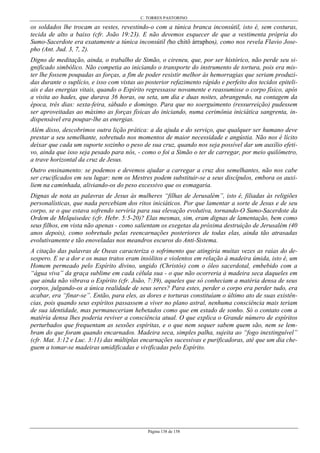 C. TORRES PASTORINO
Página 138 de 158
os soldados lhe trocam as vestes, revestindo-o com a túnica branca inconsútil, isto é, sem costuras,
tecida de alto a baixo (cfr. João 19:23). E não devemos esquecer de que a vestimenta própria do
Sumo-Sacerdote era exatamente a túnica inconsútil (ho chitô árraphos), como nos revela Flavio Jose-
pho (Ant. Jud. 3, 7, 2).
Digno de meditação, ainda, o trabalho de Simão, o cireneu, que, por ser histórico, não perde seu si-
gnificado simbólico. Não competia ao iniciando o transporte do instrumento de tortura, pois era mis-
ter lhe fossem poupadas as forças, a fim de poder resistir melhor às hemorragias que seriam produzi-
das durante o suplício, e isso com vistas ao posterior refazimento rápido e perfeito dos tecidos epiteli-
ais e das energias vitais, quando o Espírito regressasse novamente e reassumisse o corpo físico, após
a visita ao hades, que durava 36 horas, ou seta, um dia e duas noites, abrangendo, na contagem da
época, três dias: sexta-feira, sábado e domingo. Para que no soerguimento (ressurreição) pudessem
ser aproveitadas ao máximo as forças físicas do iniciando, numa cerimônia iniciática sangrenta, in-
dispensável era poupar-lhe as energias.
Além disso, descobrimos outra lição prática: a da ajuda e do serviço, que qualquer ser humano deve
prestar a seu semelhante, sobretudo nos momentos de maior necessidade e angústia. Não nos é lícito
deixar que cada um suporte sozinho o peso de sua cruz, quando nos seja possível dar um auxílio efeti-
vo, ainda que isso seja pesado para nós, - como o foi a Simão o ter de carregar, por meio quilômetro,
a trave horizontal da cruz de Jesus.
Outro ensinamento: se podemos e devemos ajudar a carregar a cruz dos semelhantes, não nos cabe
ser crucificados em seu lugar: nem os Mestres podem substituir-se a seus discípulos, embora os auxi-
liem na caminhada, aliviando-os do peso excessivo que os esmagaria.
Dignas de nota as palavras de Jesus às mulheres “filhas de Jerusalém”, isto é, filiadas às religiões
personalísticas, que nada percebiam dos ritos iniciáticos. Por que lamentar a sorte de Jesus e de seu
corpo, se o que estava sofrendo serviria para sua elevação evolutiva, tornando-O Sumo-Sacerdote da
Ordem de Melquisedec (cfr. Hebr. 5:5-20)? Elas mesmas, sim, eram dignas de lamentação, bem como
seus filhos, em vista não apenas - como salientam os exegetas da próxima destruição de Jerusalém (40
anos depois), como sobretudo pelas reencarnações posteriores de todas elas, ainda tão atrasadas
evolutivamente e tão enoveladas nos meandros escuros do Anti-Sistema.
A citação das palavras de Oseas caracteriza o sofrimento que atingiria muitas vezes as raias do de-
sespero. E se a dor e os maus tratos eram insólitos e violentos em relação à madeira úmida, isto é, um
Homem permeado pelo Espírito divino, ungido (Christós) com o óleo sacerdotal, embebido com a
“água viva” da graça sublime em cada célula sua - o que não ocorreria à madeira seca daqueles em
que ainda não vibrava o Espírito (cfr. João, 7:39), aqueles que só conheciam a matéria densa de seus
corpos, julgando-os a única realidade de seus seres? Para estes, perder o corpo era perder tudo, era
acabar, era “finar-se”. Então, para eles, as dores e torturas constituíam o último ato de suas existên-
cias, pois quando seus espíritos passassem a viver no plano astral, nenhuma consciência mais teriam
de sua identidade, mas permaneceriam hebetados como que em estado de sonho. Só o contato com a
matéria densa lhes poderia reviver a consciência atual. O que explica o Grande número de espíritos
perturbados que frequentam as sessões espíritas, e o que nem sequer sabem quem são, nem se lem-
bram do que foram quando encarnados. Madeira seca, simples palha, sujeita ao “fogo inextinguível”
(cfr. Mat. 3:12 e Luc. 3:11) das múltiplas encarnações sucessivas e purificadoras, até que um dia che-
guem a tomar-se madeiras umidificadas e vivificadas pelo Espírito.
 