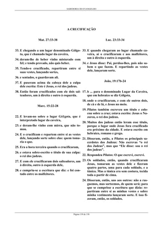 SABEDORIA DO EVANGELHO
Página 139 de 158
A CRUCIFICAÇÃO
Mat. 27:33-38
33. E chegando a um lugar denominado Gólgo-
ta, que é chamado lugar da caveira,
34. deram-lhe de beber vinho misturado com
fel; e tendo provado, não quis beber.
35. Tendo-o crucificado, repartiram entre si
suas vestes, lançando sortes,
36. e sentados, o guardavam ali.
37. E puseram acima da cabeça dele a culpa
dele escrita: Este é Jesus, o rei dos judeus.
38. Então foram crucificados com ele dois sal-
teadores, um à direita e outro à esquerda.
Marc. 15:22-28
22. E levam-no sobre o lugar Gó1gota, que é
interpretado lugar da caveira,
23. e deram-lhe vinho com mirra, que não to-
mou.
24. E o crucificam e repartem entre si as vestes
dele, lançando sorte sobre elas: quem toma-
ria o que.
25. Era a hora terceira quando o crucificaram,
26. e estava sobre-escrito o título de sua culpa:
o rei dos judeus.
27. E com ele crucificaram dois salteadores, um
à direita, outro à esquerda dele,
28. e cumpriu-se a escritura que diz: e foi con-
tado entre os malfeitores.
Luc. 23:33-34
33. E quando chegaram ao lugar chamado ca-
veira, aí o crucificaram e aos malfeitores,
um à direita e outro à esquerda.
34. e Jesus disse: Pai, perdoa-lhes, pois não sa-
bem o que fazem. E repartindo as vestes
dele, lançaram sorte.
João, 19:17b-24
17. b ... para o denominado Lugar da Caveira,
que em hebraico se diz Gólgota,
18. onde o crucificaram, e com ele outros dois,
de cá e de lá, e Jesus no meio.
19. Pilatos também escreveu um título e colo-
cou sobre a cruz; estava escrito: Jesus o Na-
zoreu, o rei dos judeus.
20. Muitos dos judeus então leram esse título,
porque o lugar onde Jesus fora crucificado
era próximo da cidade. E estava escrito em
hebraico, romano e grego.
21. Disseram, então, a Pilatos os principais sa-
cerdotes dos Judeus: Não escrevas “o rei
dos Judeus”, mas que “Ele disse: sou o rei
dos judeus”.
22. Respondeu Pilatos: O que escrevi, escrevi.
23. Os soldados, então, quando crucificaram
Jesus, tomaram as vestes dele e fizeram
quatro partes, uma para cada soldado, e a
túnica. Mas a túnica era sem costura, tecida
toda a partir de cima.
24. Disseram, então, uns aos outros: não a ras-
guemos, mas sorteemos, de quem será; para
que se cumprisse a escritura que dizia: re-
partiram entre si as minhas vestes e sobre
minha vestimenta lançaram sorte. E isso fi-
zeram, então, os soldados.
 
