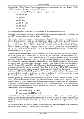 C. TORRES PASTORINO
Página 14 de 158
Outros (Godet, Fillion, Wescott, Sweet) julgam que todo o trecho (inclusive a prece do cap. 17?) foi
proferido durante o trajeto para o monte das Oliveiras.
Um terceiro grupo (Spitta, Moffat, Bernard) propõe a seguinte ordem:
cap. 13- 1 a 31a
cap. 15- todo
cap. 16- todo
cap. 13- 31b a 38
cap. 14- 1 a 31
cap. 17- todo
Essa ordem não satisfaz, pois a prece não cabe depois da palavra de ordem da saída.
Outros há (Lepin, Durand, Lagrange, Lebretton, Huby) que sugerem que os capítulos 15 e 16 (por que
não o 17?) foram acrescentados muito depois pelo evangelista.
Nem a ordem original, nem as quatro propostas, nos satisfazem. O hábito diuturno com os códices dos
autores clássicos profanos revela-nos que, no primitivo códice de João, com o constante manuseio,
pode ter saído de seu lugar uma folha solta, contendo 5 versículos (27 a 31), que foi colocada, por en-
gano, 17 folhas antes, pois 17 folhas de 5 versículos perfazem exatamente 85 versículos. O engano
tornou-se bem fácil, de vez que o versículo último do cap. 17, é o 26.º, assim como é o 26.º o último do
cap. 14. Tendo em mãos os vers. 27 a 31, ao invés de colocar a folha no fim do cap. 17, esta foi inseri-
da erradamente no fim do cap. 14.
“Mas - objetarão - naquela época o Novo Testamento não estava subdividido em versículos”! Lógico
que nossa hipótese não é fundamentada na “numeração” dos versículos. Pois embora os unciais B
(Vaticano 1209) do século 4.º e o CSI (Zacynthius) do 6.º já tenham divisões em seções, que eram de-
nominadas иεφάλαια (“Capítulos”) maiores, com seus τίτλοι (títulos) menores; em Amônio (cerca de
220 A.D.) em sua concordância dos quatro Evangelhos os tenha dividido também em seções (chama-
das ora perícopae, ora lectiones, ora cánones, ora capítula) e essas fossem bastante numerosas (Mateus
tinha 355; Marcos 235; Lucas 343 e João 232); embora Eusébio de Cesaréia tenha completado o tra-
balho de Amônio em 340 mais ou menos (cfr. Patrol. Graeca vol. 22, col. 1277 a 1299); no entanto, a
divisão atual em capítulos foi executada pela primeira vez pelo Cardeal Estêvão Langton (+ 1288) e
melhorada em 1240 pelo Cardeal Hugo de Saint-Cher; mas os versículos só foram colocados, ainda na
margem, pelo impressor Roberto Estienne, na edição greco-latina do Novo Testamento em 1555; e
Teodoro de Beza, na edição de 1565, os introduziu no próprio texto.
Acontece, porém, que a numeração dos versículos nos ajuda a calcular o número de linhas de cada
folha. E existe um testemunho insuspeito que, apesar de sozinho, nos vem apoiar a hipótese. Trata-se
do papiro 66, do 29 século, possivelmente primeira cópia do manuscrito original no qual, segundo nos-
sa hipótese, já se teria dado a colocação errada da folha já muito manuseada. Ora, ocorre que nesse
papiro, atualmente na Biblioteca de Genebra, Cologny, sob a indicação P. Bodmer II, nós encontramos
o Evangelho de João em dois blocos:
1.º) o que vai de João 1:1 até 14:26;
2.º) o que vai de João 14:27 até 21:25.
Conforme vemos, exatamente nesse ponto, entre os versículos 26 e 27 do capítulo 14, ocorre algo de
anormal, a ponto de ter estabelecido dúvida na mente do copista, que resolveu assinalá-la na cópia: era
a folha que devia estar no final do cap. 17 e que caíra de lá, tendo sido colocada, por engano, no final
do cap. 14.
Em vista desses dados que, a nosso espírito, se afiguraram como perfeitamente possíveis, intimamente
afastamos qualquer hesitação, e apresentamos a ordem modificada.
* * *
 