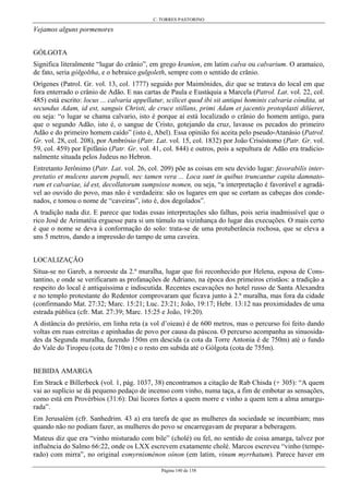 C. TORRES PASTORINO
Página 140 de 158
Vejamos alguns pormenores
GÓLGOTA
Significa literalmente “lugar do crânio”, em grego kraníon, em latim calva ou calvarium. O aramaico,
de fato, seria gólgoltha, e o hebraico gulgoleth, sempre com o sentido de crânio.
Orígenes (Patrol. Gr. vol. 13, col. 1777) seguido por Maimônides, diz que se tratava do local em que
fora enterrado o crânio de Adão. E nas cartas de Paula e Eustáquia a Marcela (Patrol. Lat. vol. 22, col.
485) está escrito: locus ... calvaria appellatur, scilicet quod ibi sit antiqui hominis calvaria cóndita, ut
secundus Adam, id est, sanguis Christi, de cruce stillans, primi Adam et jacentis protoplasti dilúeret,
ou seja: “o lugar se chama calvario, isto é porque aí está localizado o crânio do homem antigo, para
que o segundo Adão, isto é, o sangue de Cristo, gotejando da cruz, lavasse os pecados do primeiro
Adão e do primeiro homem caído” (isto é, Abel). Essa opinião foi aceita pelo pseudo-Atanásio (Patrol.
Gr. vol. 28, col. 208), por Ambrósio (Patr. Lat. vol. 15, col. 1832) por João Crisóstomo (Patr. Gr. vol.
59, col. 459) por Epifânio (Patr. Gr. vol. 41, col. 844) e outros, pois a sepultura de Adão era tradicio-
nalmente situada pelos Judeus no Hebron.
Entretanto Jerônimo (Patr. Lat. vol. 26, col. 209) põe as coisas em seu devido lugar: favorabilis inter-
pretatio et mulcens aurem populi, nec tamen vera ... Loca sunt in quibus truncantur capita damnato-
rum et calvariae, id est, decollatorum sumpsisse nomen, ou seja, “a interpretação é favorável e agradá-
vel ao ouvido do povo, mas não é verdadeira: são os lugares em que se cortam as cabeças dos conde-
nados, e tomou o nome de “caveiras”, isto é, dos degolados”.
A tradição nada diz. E parece que todas essas interpretações são falhas, pois seria inadmissível que o
rico José de Arimatéia erguesse para si um túmulo na vizinhança do lugar das execuções. O mais certo
é que o nome se deva à conformação do solo: trata-se de uma protuberância rochosa, que se eleva a
uns 5 metros, dando a impressão do tampo de uma caveira.
LOCALIZAÇÃO
Situa-se no Gareb, a noroeste da 2.ª muralha, lugar que foi reconhecido por Helena, esposa de Cons-
tantino, e onde se verificaram as profanações de Adriano, na época dos primeiros cristãos: a tradição a
respeito do local é antiquíssima e indiscutida. Recentes escavações no hotel russo de Santa Alexandra
e no templo protestante do Redentor comprovaram que ficava junto à 2.ª muralha, mas fora da cidade
(confirmando Mat. 27:32; Marc. 15:21; Luc. 23:21; João, 19:17; Hebr. 13:12 nas proximidades de uma
estrada pública (cfr. Mat. 27:39; Marc. 15:25 e João, 19:20).
A distância do pretório, em linha reta (a vol d’oieau) é de 600 metros, mas o percurso foi feito dando
voltas em ruas estreitas e apinhadas de povo por causa da páscoa. O percurso acompanha as sinuosida-
des da Segunda muralha, fazendo 150m em descida (a cota da Torre Antonia é de 750m) até o fundo
do Vale do Tiropeu (cota de 710m) e o resto em subida até o Gólgota (cota de 755m).
BEBIDA AMARGA
Em Strack e Billerbeck (vol. 1, pág. 1037, 38) encontramos a citação de Rab Chisda (+ 305): “A quem
vai ao suplício se dá pequeno pedaço de incenso com vinho, numa taça, a fim de embotar as sensações,
como está em Provérbios (31:6): Daí licores fortes a quem morre e vinho a quem tem a alma amargu-
rada”.
Em Jerusalém (cfr. Sanhedrim. 43 a) era tarefa de que as mulheres da sociedade se incumbiam; mas
quando não no podiam fazer, as mulheres do povo se encarregavam de preparar a beberagem.
Mateus diz que era “vinho misturado com bile” (cholé) ou fel, no sentido de coisa amarga, talvez por
influência do Salmo 66:22, onde os LXX escrevem exatamente cholé. Marcos escreveu “vinho (tempe-
rado) com mirra”, no original esmyrnisménon oínon (em latim, vinum myrrhatum). Parece haver em
 