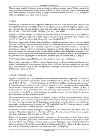 SABEDORIA DO EVANGELHO
Página 141 de 158
Marcos maior precisão de termos, já que a mirra é um odorante amargo (que o Talmud chama de in-
censo), com efeito anestesiante e ligeiramente anti-séptico. Jesus recusa essa bebida (Marcos) ou ape-
nas a prova (Mateus). Mais tarde, tomará o vinagre ou bebida acidulada (cfr. Mat. 27:48), em vista da
sede, provocada pelo suor e pela perda de sangue.
VESTES
Já vimos que Jesus fez o percurso do pretório ao Gólgota com suas vestes brancas. Mas como terá sido
crucificado? Lemos no Talmud (Sanhedrim 6, 3): “Quatro côvados antes de chegar ao lugar do suplí-
cio, é despido. Se é homem, é coberto pela frente; se é mulher, é coberto pela frente e por trás. Assim
diz o R. Judá (+ 150)”. (cfr. Strack e Billerberck, o.c. vol. 1. pág. 1038).
Segundo o costume romano, os condenados eram crucificados inteiramente nus, e essa hipótese é
aceita por Ambrósio, Atanásio, Agostinho e grande maioria dos “pais” da igreja, assim como por Sua-
rez (cfr. Mysteria Vitae Christ, disp. 36, sect. 4), e pelo Papa Bento XIV.
No entanto, a prescrição talmúdica talvez justifique a tradição do pano que cobre as partes sexuais de
Jesus nos crucifixos: os soldados romanos devem Ter cedido aos costumes israelitas, conforme afirma
Fl. Josefo (Contra Appion, 2.6.73): Romani subjectos non cogunt patria transcendere (1), ou seja, “os
romanos não coagem os (povos) submetidos a transgredir os direitos pátrios”. Já tendo sido dado a
Jesus um ajudante para carregar a cruz, e tendo sido permitida a oferta da bebida anestesiante, é per-
feitamente possível que acedessem a cobri-lo com um pano. No sepulcro, porém, (ve-lo-emos) estava
nu, conforme atesta a figura gravada no “Sudário de Turim” (cfr. Dr. Pierre Barbet, o.c., pág. 48).
(1) O “Contra Appion”, de 2,51 in fine, só existe in fine, só existe com o texto latino.
Já no grafitto, encontrado em 1857 no muro do Paedagogium, em Roma, (escola destinada aos escra-
vos do Palácio Imperial) e atualmente no Museu Kircher de Roma, está representado Jesus, com cabe-
ça de asno, numa cruz em T, e com o pano pendurado à barriga, e a inscrição: Alexámenos sébete theo
(“Alexámenos adora seu deus”).
A CRUZ COMO SUPLÍCIO
Segundo Cícero (in Verr. 5, 66, 169) era servitutis extremum summumque supplicium, “o último e o
maior suplício do escravo”, reservado a ladrões e malfeitores (cfr. Fl. Josefo, Ant. Jud. 20, 6, 2 e Bell.
Jud. 2, 12, 6; 14, 9 e 5, 11, 1). O Deuteronomio (21:23) declara “maldito o que é pendurado no lenho”,
e Cícero (Pro Rabirio, 16) escreve que “o próprio nome de cruz deve estar ausente do corpo dos cida-
dãos romanos” (nomen ipsum crucis absit ... a corpore civium romanorum). E declara (in Verr. 5,
170): facinus est vincire civem Romanum, scelus verberare, prope parricidium necare; quid dicam in
crucem tollere?, isto é, “é um ultraje encarcerar um cidadão romano, um crime flagelá-lo, quase um
parricídio matar; que direi suspender na cruz”?
Mas o costume em relação aos bárbaros era supliciar e depois crucificar: quid deinde séquitur? Verbe-
ra atque ignes et illa extrema ad supplicium damnatorum, metum ceterorum cruciatus et crux (in Verr.
5.14), ou seja, “que se segue depois? flagelações e queimaduras, e aqueles últimos, para suplício dos
condenados e medo dos outros, tortura e cruz”. FI. Josefo (Bell. Jud. 2,149 ) atesta: mástizin proaiki-
sámenos anestaúrôsen, “tendo-os flagelado, crucificou-os”.
No entanto, a partir do drama do Gólgota, a cruz passou a ser “o sinal típico do Senhor” (Cfr. Cle-
mente de Alexandria, Stromm. 6,11, Patr. Gr. vol. 9, col. 305: toú kyriakoú sêmeon typon; e Agosti-
nho, Tract, in Joannem, 118. Patr. Lat. vol. 35, col. 1950).
Mas a cruz era sempre representada sozinha. A primeira vez em que aparece a figura do crucificado
sobre ela, é no grafitto que citamos. assim mesmo em caricatura. Com seriedade, só aparece a figura
de Jesus sobre a cruz no século V: um na porta de madeira da igreja de Santa Sabina, em Roma; e a
outra em marfim, no British Museum, em Londres. Mas em ambos, Jesus está vivo, de olhos abertos, e
sem sinal de sofrimento no rosto, mas com o pano que cobre a região genital.
 