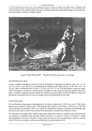 C. TORRES PASTORINO
Página 142 de 158
A cruz utilizada para Jesus era, provavelmente igual a todas as outras, de pinho. Não a sublimis (de
4,5m de altura), mas a humilis (de 2,5m), pois as hastes já deviam estar todas fixadas no local destina-
do às execuções, conforme o hábito romano.
Figura “CRUCIFICAÇÃO” – Desenho de Bida, gravura de L. Flameng
ENCONTRO DA CRUZ
Conta a tradição, baseada na carta de Cirilo de Jerusalém ao imperador Constâncio (Patr. Gr. vol. 33
col. 52 e 1167; e col. 686/7) e na confirmação de Ambrósio (De óbitu Theod., 45-48; Patr. Lat. vol.
16, col. 1401) e de Rufino (Hist. Eccles. 1, 8, Patr. Lat. vol. 21. col. 476) que Helena, esposa do impe-
rador Constantino, encontrou a cruz de Jesus e reconheceu-a por causa da inscrição que lhe estava pre-
gada. A dúvida é sugerida porque Eusébio de Cesaréia, que narra todos os feitos de Helena, omite esse
pormenor, do encontro da cruz, que, no entanto, devia ser primordial em sua vida.
CRUCIFICAÇÃO
Os crucificadores eram quatro normalmente (o tetrádion, citado em At. 12:4 e no vers. 23 de João),
número que constituía “uma escolta”. Mas sabemos (por Mateus 27:54, Marc. 15:39 e Luc. 23:47) que
estava presente um centurião, talvez em virtude da importância religiosa e política do condenado, que
não era réu de crime comum. Essa escolta devia permanecer a postos até a morte da vítima.
O condenado era pregado pelos punhos (não pelas palmas das mãos) no patíbulo, que posteriormente
era suspenso e colocado acima da haste (donde ascendere in crucem e subire in crucem). A seguir
eram pregados os dois pés, um sobre o outro, com cravo (ou os dois separadamente, cada um com seu
cravo). Esse era o costume, conforme nos informam os autores profanos (2).
 