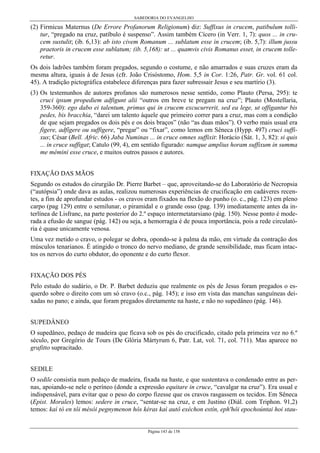 SABEDORIA DO EVANGELHO
Página 143 de 158
(2) Firmicus Maternus (De Errore Profanorum Religionum) diz: Suffixus in crucem, patibulum tolli-
tur, “pregado na cruz, patíbulo é suspenso”. Assim também Cícero (in Verr. 1, 7): quos ... in cru-
cem sustulit; (ib. 6,13): ab isto civem Romanum ... sublatum esse in crucem; (ib. 5,7): illum jussu
praetoris in crucem esse sublatum; (ib. 5,168): ut ... quamvis civis Romanus esset, in crucem tolle-
retur.
Os dois ladrões também foram pregados, segundo o costume, e não amarrados e suas cruzes eram da
mesma altura, iguais à de Jesus (cfr. João Crisóstomo, Hom. 5,5 in Cor. 1:26, Patr. Gr. vol. 61 col.
45). A tradição pictográfica estabelece diferenças para fazer subressair Jesus e seu martírio (3).
(3) Os testemunhos de autores profanos são numerosos nesse sentido, como Plauto (Persa, 295): te
cruci ipsum propediem adfigunt alii “outros em breve te pregam na cruz”; Plauto (Mostellaria,
359-360): ego dabo ei talentum, primus qui in crucem excucurrerit, sed ea lege, ut offigantur bis
pedes, bis bracchia, “darei um talento àquele que primeiro correr para a cruz, mas com a condição
de que sejam pregados os dois pés e os dois braços” (não “as duas mãos”). O verbo mais usual era
figere, adfígere ou suffigere, “pregar” ou “fixar”, como lemos em Sêneca (Hypp. 497) cruci suffi-
xus; César (Bell. Afric. 66) Jaba Numinas ... in cruce omnes suffixit: Horácio (Sát. 1, 3, 82): si quis
... in cruce suffigat; Catulo (99, 4), em sentido figurado: namque amplius horam suffixum in summa
me mémini esse cruce, e muitos outros passos e autores.
FIXAÇÃO DAS MÃOS
Segundo os estudos do cirurgião Dr. Pierre Barbet – que, aproveitando-se do Laboratório de Necropsia
(“autópsia”) onde dava as aulas, realizou numerosas experiências de crucificação em cadáveres recen-
tes, a fim de aprofundar estudos - os cravos eram fixados na flexão do punho (o. c., pág. 123) em pleno
carpo (pag 129) entre o semilunar, o piramidal e o grande osso (pag. 139) imediatamente antes da in-
terlínea de Lisfranc, na parte posterior do 2.º espaço intermetatarsiano (pág. 150). Nesse ponto é mode-
rada a efusão de sangue (pág. 142) ou seja, a hemorragia é de pouca importância, pois a rede circulató-
ria é quase unicamente venosa.
Uma vez metido o cravo, o polegar se dobra, opondo-se à palma da mão, em virtude da contração dos
músculos tenarianos. É atingido o tronco do nervo mediano, de grande sensibilidade, mas ficam intac-
tos os nervos do curto obdutor, do oponente e do curto flexor.
FIXAÇÃO DOS PÉS
Pelo estudo do sudário, o Dr. P. Barbet deduziu que realmente os pés de Jesus foram pregados o es-
querdo sobre o direito com um só cravo (o.c., pág. 145); e isso em vista das manchas sanguíneas dei-
xadas no pano; e ainda, que foram pregados diretamente na haste, e não no supedâneo (pág. 146).
SUPEDÂNEO
O supedâneo, pedaço de madeira que ficava sob os pés do crucificado, citado pela primeira vez no 6.º
século, por Gregório de Tours (De Glória Mártyrum 6, Patr. Lat, vol. 71, col. 711). Mas aparece no
grafitto supracitado.
SEDILE
O sedile consistia num pedaço de madeira, fixada na haste, e que sustentava o condenado entre as per-
nas, apoiando-se nele o períneo (donde a expressão equitare in cruce, “cavalgar na cruz”). Era usual e
indispensável, para evitar que o peso do corpo fizesse que os cravos rasgassem os tecidos. Em Sêneca
(Epist. Morales) lemos: sedere in cruce, “sentar-se na cruz, e em Justino (Diál. com Triphon. 91,2)
temos: kaì tò en tôi mésòi pegnymenon hôs kéras kaì autô exéchon estín, eph'hôi epochoúntai hoi stau-
 