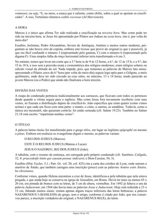 C. TORRES PASTORINO
Página 144 de 158
roúmenoi, ou seja, “E, no meio, a estaca que é saliente, como chifre, sobre a qual se apoiam os crucifi-
cados”. A isso, Tertuliano chamava sedilis excessus (Ad Marcionem).
A HORA
Marcos é o único que afirma Ter sido realizada a crucificação na terceira hora. Mas como pode ter
sido na terceira hora, se Jesus foi apresentado por Pilatos aos Judeus na sexta hora, isto é, por volta do
meio-dia?
Eusébio, Jerônimo, Pedro Alexandrino, Severo de Antióquia, Amônio e muitos outros moderno, per-
guntam se não houve erro de copista, embora este tivesse que provir do original (o que é possível), já
que era fácil confundir o número 3 (representado pelo gamma, Γ) com o número 6 (representado pelo
digama F). Uma simples falha do traço horizontal inferior teria transformado o 6 em 3.
No entanto, temos que levar em conta que a 3.ª hora ia de 9 às 12 horas, a 6.ª, de 12 às 15 h; e a 9.ª, das
15 às 18 h, e isso sem a precisão exata e cronométrica dos relógios modernos; eram relógios solares ou
cálculo visual da altitude do sol. Nada impede, pois, que tomemos as palavras de Marcos lato sensu:
apresentado a Pilatos cerca da 6.ª hora (por volta do meio-dia) seguiu logo após para o Gólgota, a meio
quilômetro, onde deve ter sido cravado na cruz entre, no máximo, 13 e 14 horas, tendo parecido ao
jovem Marcos (ou a Pedro) que ainda não finalizara a hora terceira.
DIVISÃO DAS VESTES
A roupa do condenado pertencia tradicionalmente aos carrascos, que ficavam com todos os pertences
desde quando a vítima seguia para o suplício. Mas como Jesus fora novamente recoberto com suas
vestes, só fizeram a distribuição depois de crucificá-lo. João especifica que eram quatro (como vimos
acima) e que cada um ficou com uma parte: o manto, o cinto, a camisa, as sandálias. Todavia, como a
túnica era inconsútil, não quiseram cortá-la: foi então sorteada (cfr. Salmo 19:23). Também no Salmo
21:18 está escrito: “repartiram minhas vestes”.
O TÍTULO
A palavra latina títulus foi transliterado para o grego títlos, em lugar ao legítimo epígraphê ou mesmo
o pínax. Embora em essência os evangelistas digam o mesmo, as palavras variam:
O REI DOS JUDEUS (Marcos)
ESTE É O REI DOS JUDEUS (Mateus e Lucas)
JESUS O NAZOREU, REI DOS JUDEUS (João).
A tabuleta, com o resumo da sentença, era carregada pelo próprio condenado (cfr. Suetônio, Calígula,
32, 4: praecedenfe título qui causam poenac indicaret; e Dion Cassius, 54, 3).
Eusébio (Hist. Eccles. 5,1.; Patr. Gr. vol. 20, col. 425) cita a carta dos cristãos de Lyon, onde narram o
martírio de Áttalo, que também carregou uma inscrição (pínax) com as palavras: hoútos estin Áttalos,
ho christianos.
Conforme vimos, quando Helena encontrou a cruz de Jesus, identificou-a pela tabuleta que nela estava
pregada, e que ainda hoje se conserva na igreja de Jerusalém, em Roma. Devia ter mais ou menos 65 x
20 cm, era pintada de branco com as letras, de 3 cm de altura, vermelhas. Em 1492 já faltava o um da
palavra Judaeorum; em 1564 não havia mais as palavras Jesus e Judacorum. Hoje está reduzida a 23 x
13 cm, faltando muitos sinais: restam apenas alguns traços inferiores das letras hebraicas; a palavra
NAZARENOUS I (BASILEOS) do grego, sem o artigo, conforme é citado por João, que nos conser-
vou parece, a inscrição verdadeira do original; e NAZARENUS RE(X), do latim.
 