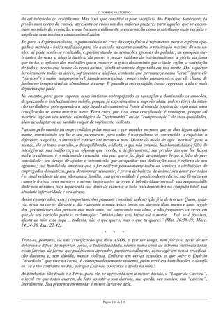 C. TORRES PASTORINO
Página 146 de 158
da cristalização do ectoplasma. Mas isso, que constitui o pior sacrifício dos Espíritos Superiores (a
prisão num corpo de carne), apresenta-se como um dos maiores prazeres para aqueles que se encon-
tram no início da evolução, e que buscam avidamente a encarnação como a satisfação mais perfeita e
ampla de seus instintos ainda animalizados.
Se, para o Espírito evoluído, a permanência na cruz do corpo físico é sofrimento, para o espírito ape-
gado à matéria - única realidade para ele a estada na carne constitui a realização máxima de seu so-
nho: aí pode sentir-se realizado, experimentando as sensações gozosas do paladar, as emoções ine-
briantes do sexo, a alegria ilusória da posse, o prazer vaidoso do intelectualismo, a glória da fama
que incha, o aplauso das multidões que o enaltece, o gosto do domínio que o ilude, enfim, a satisfação
de todo o acerto que trouxe do reino animal, ainda vivamente degustado em sua mente. Daí suportar
heroicamente todas as dores, sofrimentos e aleijões, contanto que permaneça nessa “cruz” (para ele
“paraíso”) o maior tempo possível, jamais conseguindo compreender plenamente o que ele chama de
fenômeno insuportável de abandonar a carne. E quando a isso coagido, busca regressar a ela o mais
depressa que pode.
No entanto, para quem superou esses instintos, sobrepujando as sensações e dominando as emoções,
desprezando o intelectualismo balofo, porque já experimentou a superioridade indescritível da intui-
ção verdadeira, pois aprendeu a agir ligado diretamente à Fonte divina da inspiração espiritual, essa
crucificação se torna martírio atroz. Para estes, por isso, essa crucificação é vantagem, porque tal
martírio age em seu sentido etimológico de “testemunho” ou de “comprovação” de suas qualidades,
além de adaptar-se ao sentido vulgar de sofrimento violento.
Passam pelo mundo incompreendidos pelas massas e por aqueles mesmos que se lhes ligam afetiva-
mente, constituindo seu lar e seu parentesco: para todos é o orgulhoso, o convencido, o esquisito, o
diferente, o egoísta, o insensível e talvez até mesmo o mau. Diante do modo de agir “normal” para o
mundo, ele se torna o estulto, o desequilibrado, o idiota, o que não entende. Sua honestidade é falta de
inteligência: sua indiferença às ofensas que recebe, é desfibramento; seu perdão aos que lhe fazem
mal e o caluniam, é o máximo de covardia: sua paz, que o faz fugir de qualquer briga, é falta de per-
sonalidade; seu desejo de ajudar é intromissão que atrapalha; sua dedicação total é reflexo de seu
egoísmo; sua humildade amorosa que o faz realizar pessoalmente todos os serviços e atribuições de
empregados domésticos, para demonstrar seu amor, é prova de baixeza de ânimo; seu amor por todos
é o sinal evidente de que não ama a família; sua generosidade é pródigo desperdício; sua firmeza em
cumprir à risca seus menores e menos importantes deveres, é inferioridade mental; sua responsabili-
dade nos mínimos atos representa sua alma de escravo; e tudo isso demonstra no cômputo total, sua
absoluta inferioridade e seu atraso.
Assim enumerados, esses comportamentos parecem constituir a descrição fria de teorias. Quem, toda-
via, sente na carne, durante o dia e durante a noite, esses impactos, durante dias, meses e anos segui-
dos, provenientes das pessoas que mais ama, vai torturando sua alma, e são frequentes as vezes em
que de seu coração parte a exclamação: “minha alma está triste até a morte ... Pai, se é possível,
afasta de mim esta taça ... todavia, não o que quero, mas o que tu queres” (Mat. 26:38-39; Marc.
14:34-36; Luc. 22:42).
* * *
Trata-se, portanto, de uma crucificação que dura ANOS, e, por ser longa, nem por isso deixa de ser
dolorosa e difícil de suportar. Jesus, a Individualidade, reuniu numa cena de extrema violência todas
essas facetas, de forma que pudéssemos aprender, proporcionalmente, como agir em nossa crucifica-
ção diuturna e, sem dúvida, menos violenta. Embora, em certas ocasiões, o que sofre o Espírito
“acordado” que vive na carne, é correspondentemente violento, pelas terríveis humilhações e desafi-
os: se é tão confiante no Pai, por que Este não o socorre e ajuda na hora?
As zombarias são totais e a Terra, para ele, se apresenta sem a menor dúvida, o “Lugar da Caveira”,
o local em que todos querem, de fato, assistir a sua derrota, sua queda, seu sumiço, sua “caveira”,
literalmente. Sua presença incomoda: é mister livrar-se dele.
 