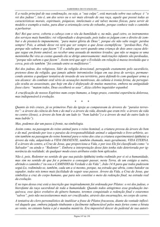 SABEDORIA DO EVANGELHO
Página 147 de 158
E a razão principal de sua condenação, ou seja, a “sua culpa”, está marcada sobre sua cabeça: é “o
rei dos judeus”, isto é, um dos seres ou o ser mais elevado de sua raça, aquele que possui todas as
características morais, espirituais, psíquicas, intelectuais e até talvez mesmo físicas, para servir de
modelo e exemplo a todos, para ditar a orientação certa do rebanho, porque conhece todo o caminho
a perlustrar.
Rei! Rei que serve, coberta a cabeça com o véu da humildade e, na mão, qual cetro, os instrumentos
dos serviços mais humildes; rei vilipendiado e desprezado, pois todos os julgam com o direito de zom-
bar e de pisoteá-lo impunemente, “para maior glória de Deus”, porque ele não sabe reagir: perdoa
sempre! Pois, a atitude desse rei terá que ser sempre a que Jesus exemplificou: “perdoai-lhes, Pai,
porque não sabem o que fazem”! É o adulto que sorri quando uma criança de dois anos caçoa dele:
que segue em frente amável, ao receber uma assuada de meninos levados; que não se magoa se uma
menininha lhe vira as costas quando ela se dirige amorosamente: malcriações infantis são perdoadas,
“porque não sabem o que fazem”. Assim terá que agir o Evoluído em relação à massa involuída que o
cerca, pois ele também “foi contado entre os malfeitores”.
Rei dos judeus, dos religiosos, líder da religião devocional, perseguido exatamente pelo sacerdócio,
pretenso dono da religião, que jamais admite intromissões leigas em sua área de serviço, permane-
cendo atentos a qualquer tentativa de invasão de seu território, para defendê-lo com qualquer arma a
seu alcance: do combate oral sério às acusações mentirosas, da calúnia à ironia ferina, da persegui-
ção oculta ao assassinato, que hoje em dia é disfarçado de muitas maneiras, embora na antiguidade
fosse claro: “matem todos, Deus escolherá os seus”, dizia célebre inquisidor espanhol.
A crucificação de nossos Espíritos num corpo humano, a longo prazo, constitui experiência dolorosa,
mas indispensável à evolução.
* * *
Quanto às três cruzes, já os primeiros Pais da igreja as comparavam às árvores do “paraíso terres-
tre”: a árvore da ciência do bem e do mal e a árvore da vida, dizendo que eram três: a árvore da vida
no centro (Jesus), a árvore do bem de um lado (o “bom ladrão”) e a árvore do mal do outro lado (o
mau ladrão”).
Mas, podemos dar um passo à frente, na simbologia.
Assim como, na passagem do reino animal para o reino hominal, a criatura provou da árvore do bem
e do mal, perdendo por isso o paraíso da irresponsabilidade animal e adquirindo o livre-arbítrio, as-
sim também na passagem do reino hominal para o reino dos céus a criatura experimentará (páthein) a
árvore da vida, adquirindo a VIDA IMANENTE, também chamada, mais geralmente, VIDA ETERNA.
É a árvore do centro, a Cruz de Jesus, que proporciona a Vida, e por isso Ele foi classificado como “o
Salvador” ou ainda o “Redentor”. Embora a interpretação desse fato tenha sido deteriorada por ig-
norância da realidade; de qualquer modo esses atributos estão bem aplicados.
Não é, pois, Redentor no sentido de que sua paixão (páthein) tenha redimido por si só a humanidade,
mas sim no sentido de que foi o primeiro a conseguir passar, nesta Terra, de um estágio a outro,
abrindo o caminho (“eu sou o CAMINHO da Verdade e da Vida”, João 14:6 para que todos pudessem
segui-Lo, redimindo-se, também, cada um a si mesmo, porque, na estrada que abriu, como batedor ou
sapador, todos nós temos mais facilidade de seguir seus passos. Árvore da Vida, a Cruz de Jesus, que
simboliza a cruz do corpo humano, que para nós constitui o meio da redenção final, na estrada real
da evolução.
E no topo dessa cruz está a inscrição que inspiradamente foi ordenada por Pilatos: o rei dos judeus, o
hierofante da raça sacerdotal de toda a humanidade. Quando todos atingirmos essa graduação ine-
quívoca, esse ápice evolutivo do gênero humano, teremos conquistado a redenção final e estaremos
“salvos”, pois não necessitaremos mais ser crucificados, através das encarnações, no corpo de carne.
A tentativa do clero personalístico de inutilizar a frase de Pilatos fracassou, diante da vontade inflexí-
vel daquele que, embora julgado titubeante e facilmente influenciável pelos mais fortes como a biruta
ao vento, no entanto bateu o pé e mandou mantê-la. Era impossível descer do pedestal de sua autori-
 