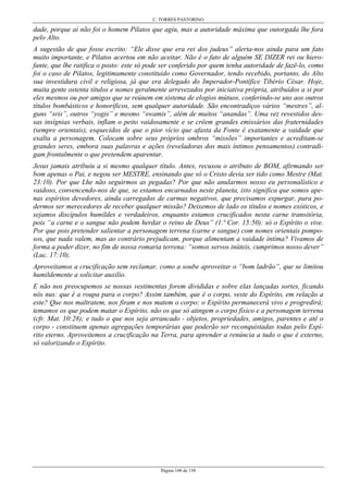 C. TORRES PASTORINO
Página 148 de 158
dade, porque aí não foi o homem Pilatos que agiu, mas a autoridade máxima que outorgada lhe fora
pelo Alto.
A sugestão de que fosse escrito: “Ele disse que era rei dos judeus” alerta-nos ainda para um fato
muito importante, e Pilatos acertou em não aceitar. Não é o fato de alguém SE DIZER rei ou hiero-
fante, que lhe ratifica o posto: este só pode ser conferido por quem tenha autoridade de fazê-lo, como
foi o caso de Pilatos, legitimamente constituído como Governador, tendo recebido, portanto, do Alto
sua investidura civil e religiosa, já que era delegado do Imperador-Pontífice Tibério César. Hoje,
muita gente ostenta títulos e nomes geralmente arrevezados por iniciativa própria, atribuídos a si por
eles mesmos ou por amigos que se reúnem em sistema de elogios mútuos, conferindo-se uns aos outros
títulos bombásticos e honoríficos, sem qualquer autoridade. São encontradiços vários “mestres”, al-
guns “sris”, outros “yogis” e mesmo “swamis”, além de muitos “anandas”. Uma vez revestidos des-
sas insígnias verbais, inflam o peito vaidosamente e se crêem grandes emissários das fraternidades
(sempre orientais), esquecidos de que o pior vício que afasta da Fonte é exatamente a vaidade que
exalta a personagem. Colocam sobre seus próprios ombros “missões” importantes e acreditam-se
grandes seres, embora suas palavras e ações (reveladoras dos mais íntimos pensamentos) contradi-
gam frontalmente o que pretendem aparentar.
Jesus jamais atribuiu a si mesmo qualquer título. Antes, recusou o atributo de BOM, afirmando ser
bom apenas o Pai, e negou ser MESTRE, ensinando que só o Cristo devia ser tido como Mestre (Mat.
23:10). Por que Lhe não seguirmos as pegadas? Por que não anularmos nosso eu personalístico e
vaidoso, convencendo-nos de que, se estamos encarnados neste planeta, isto significa que somos ape-
nas espíritos devedores, ainda carregados de carmas negativos, que precisamos expurgar, para po-
dermos ser merecedores de receber qualquer missão? Deixemos de lado os títulos e nomes exóticos, e
sejamos discípulos humildes e verdadeiros, enquanto estamos crucificados nesta carne transitória,
pois “a carne e o sangue não podem herdar o reino de Deus” (1.ª Cor. 15:50): só o Espírito o vive.
Por que pois pretender salientar a personagem terrena (carne e sangue) com nomes orientais pompo-
sos, que nada valem, mas ao contrário prejudicam, porque alimentam a vaidade íntima? Vivamos de
forma a poder dizer, no fim de nossa romaria terrena: “somos servos inúteis, cumprimos nosso dever”
(Luc. 17:10).
Aproveitamos a crucificação sem reclamar, como a soube aproveitar o “bom ladrão”, que se limitou
humildemente a solicitar auxilio.
E não nos preocupemos se nossas vestimentas forem divididas e sobre elas lançadas sortes, ficando
nós nus: que é a roupa para o corpo? Assim também, que é o corpo, veste do Espírito, em relação a
este? Que nos maltratem, nos firam e nos matem o corpo: o Espírito permanecerá vivo e progredirá;
temamos os que podem matar o Espírito, não os que só atingem o corpo físico e a personagem terrena
(cfr. Mat. 10:28); e tudo o que nos seja arrancado - objetos, propriedades, amigos, parentes e até o
corpo - constituem apenas agregações temporárias que poderão ser reconquistadas todas pelo Espí-
rito eterno. Aproveitemos a crucificação na Terra, para aprender a renúncia a tudo o que é externo,
só valorizando o Espírito.
 