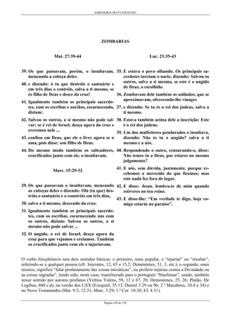 SABEDORIA DO EVANGELHO
Página 149 de 158
ZOMBARIAS
Mat. 27:39-44
39. Os que passavam, porém, o insultavam,
meneando a cabeça deles.
40. e dizendo: ó tu que destróis o santuário e
em três dias o contróis, salva a ti mesmo, se
és filho de Deus e desce da cruz!
41. Igualmente também os principais sacerdo-
tes, com os escribas e anciãos, escarnecendo,
diziam:
42. Salvou os outros, a si mesmo não pode sal-
var; se é rei de Israel, desça agora da cruz e
creremos nele ...
43. confiou em Deus, que ele o livre agora se o
ama, pois disse: sou filho de Deus.
44. Do mesmo modo também os salteadores,
crucificados junto com ele, o insultavam.
Marc. 15:29-32
29. Os que passavam o insultavam, meneando
as cabeças deles e dizendo: Olá (tu que) des-
tróis o santuário e o constróis em três dias,
30. salva a ti mesmo, descendo da cruz.
31. Igualmente também os principais sacerdo-
tes, com os escribas, escarnecendo uns com
os outros, diziam: Salvou os outros, a si
mesmo não pode salvar ...
32. O ungido, o rei de Israel, desça agora da
cruz para que vejamos e creiamos. Também
os crucificados junto com ele o injuriavam.
Luc. 23:35-43
35. E estava o povo olhando. Os principais sa-
cerdotes torciam o nariz, dizendo: Salvou os
outros, salve a si mesmo, se este é o ungido
de Deus, o escolhido.
36. Zombavam dele também os soldados, que se
aproximavam, oferecendo-lhe vinagre
37. e dizendo: Se tu és o rei dos judeus, salva a
ti mesmo.
38. Estava também acima dele a inscrição: Este
é o rei dos judeus.
39. Um dos malfeitores pendurados o insultava,
dizendo: Não és tu o ungido? salva a ti
mesmo e a nós.
40. Respondendo o outro, censurando-o, disse:
Não temes tu a Deus, por estares no mesmo
julgamento?
41. E nós, sem dúvida, justamente, porque re-
cebemos o merecido do que fizemos; mas
este nada fez fora de lugar.
42. E disse: Jesus. lembra-te de mim quando
estiveres no teu reino.
43. E disse-lhe: “Em verdade te digo, hoje co-
migo estarás no paraíso”.
O verbo blasphêmein tem dois sentidos básicas: o primeiro, mais popular, e “injuriar” ou “insultar”,
referindo-se a qualquer pessoa (cfr. Isócrates, 12, 65 e 15,2; Demóstenes, 51, 3, etc.); o segundo, mais
técnico, significa “falar profanamente das coisas iniciáticas”, ou proferir injúrias contra a Divindade ou
as coisas sagradas”, tendo sido, neste caso, transliterado para o português “blasfemar”; usado, também
nesse sentido por autores profanos (Vettius Valens, 58, 12 e 67, 20; Demóstenes, 25, 26; Platão, De
Legibus, 800 c.d), na versão dos LXX (Ezequiel, 35:12; Daniel 3:29 ou 96; 2.º Macabeus, 10:4 e 34) e
no Novo Testamenho (Mat. 9:3; 12:31; Marc. 3:29; 1.ª Cor. 10:30; Ef. 4:31).
 