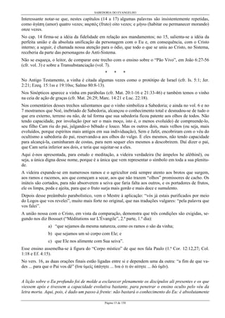 SABEDORIA DO EVANGELHO
Página 15 de 158
Interessante notar-se que, nestes capítulos (14 a 17) algumas palavras são insistentemente repetidas,
como άγάπη (amor) quatro vezes; иαρπός (fruto) oito vezes; e µήνω (habitar ou permanecer morando)
onze vezes.
No cap. 14 firma-se a idéia da fidelidade em relação aos mandamentos; no 15, salienta-se a idéia da
perfeita união e da absoluta unificação da personagem com o Eu e, em consequência, com o Cristo
interno; a seguir, é chamada nossa atenção para o ódio, que todo o que se uniu ao Cristo, no Sistema,
receberia da parte das personagens do Anti-Sistema.
Não se esqueça, o leitor, de comparar este trecho com o ensino sobre o “Pão Vivo”, em João 6:27-56
(cfr. vol. 3) e sobre a Transubstanciação (vol. 7).
* * *
No Antigo Testamento, a vinha é citada algumas vezes como o protótipo de Israel (cfr. Is. 5:1; Jer.
2:21; Ezeq. 15:1ss e 19:10ss; Salmo 80:8-13).
Nos Sinópticos aparece a vinha em parábolas (cfr. Mat. 20:1-16 e 21:33-46) e também temos o vinho
na ceia de ação de graças (cfr. Mat. 26:29; Marc. 14:21 e Luc. 22:18).
Nos comentários desses trechos salientamos que o vinho simboliza a Sabedoria; e ainda no vol. 6 e no
7 mostramos que Noé, inebriado de Sabedoria, alcançou o conhecimento total e desnudou-se de tudo o
que era externo, terreno ou não, de tal forma que sua sabedoria ficou patente aos olhos de todos. Não
tendo capacidade, por involução (por ser o mais moço, isto é, o menos evoluído) de compreende-lo,
seu filho Cam riu do pai, julgando-o bêbado e louco. Mas os outros dois, mais velhos (ou seja, mais
evoluídos, porque espíritos mais antigos em sua individuação), Sem e Jafet, encobriram com o véu do
ocultismo a sabedoria do pai, reservando-a aos olhos do vulgo. E eles mesmos, não tendo capacidade
para alcançá-la, caminharam de costas, para nem sequer eles mesmos a descobrirem. Daí dizer o pai,
que Cam seria inferior aos dois, e teria que sujeitar-se a eles.
Aqui é-nos apresentada, para estudo e meditação, a videira verdadeira (he ámpelos he alêthinê), ou
seja, a única digna desse nome, porque é a única que vem representar o símbolo em toda a sua plenitu-
de.
A videira expande-se em numerosos ramos e o agricultor está sempre atento aos brotos que surgem,
aos ramos e racemos, aos que começam a secar, aos que não trazem “olhos” promissores de cacho. Os
inúteis são cortados, para não absorverem a seiva que faria falta aos outros, e os portadores de frutos,
ele os limpa, poda e ajeita, para que o fruto surja mais gordo e mais doce e sumulento.
Depois desse preâmbulo parabolístico, vem o Mestre à aplicação: “vós já estais purificados por meio
do Logos que vos revelei”, muito mais forte no original, que nas traduções vulgares: “pela palavra que
vos falei”.
A união nossa com o Cristo, em vista da comparação, demonstra que três condições são exigidas, se-
gundo nos diz Bossuet (“Méditations sur L'Évangile”, 2.ª parte, 1.º dia):
a) “que sejamos da mesma natureza, como os ramos o são da vinha;
b) que sejamos um só corpo com Ele; e
c) que Ele nos alimente com Sua seiva”.
Esse ensino assemelha-se à figura do “Corpo místico” de que nos fala Paulo (1.ª Cor. 12:12,27; Col.
1:18 e Ef. 4:15).
No vers. 16, as duas orações finais estão ligadas entre si e dependem uma da outra: “a fim de que va-
des ... para que o Pai vos dê” (ϊνα ύµείς ύπάγητε ... ϊνα ό τι άν αίτητε ... δώ ύµϊν).
A lição sobre o Eu profundo foi de molde a esclarecer plenamente os discípulos ali presentes e os que
viessem após e tivessem a capacidade evolutiva bastante, para penetrar o ensino oculto pelo véu da
letra morta. Aqui, pois, é dado um passo à frente: não bastará o conhecimento do Eu: é absolutamente
 