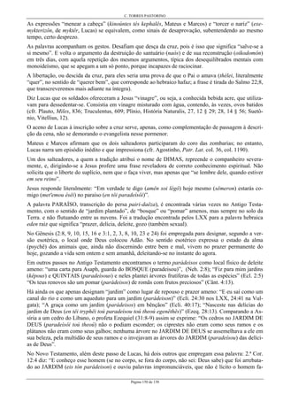 C. TORRES PASTORINO
Página 150 de 158
As expressões “menear a cabeça” (kinoúntes tés kephalês, Mateus e Marcos) e “torcer o nariz” (exe-
mykterizôn, de myktêr, Lucas) se equivalem, como sinais de desaprovação, subentendendo ao mesmo
tempo, certo desprezo.
As palavras acompanham os gestos. Desafiam que desça da cruz, pois é isso que significa “salve-se a
si mesmo”. E volta o argumento da destruição do santuário (naós) e de sua reconstrução (oikodomôn)
em três dias, com aquela repetição dos mesmos argumentos, típica dos desequilibrados mentais com
monoideísmo, que se apegam a um só ponto, porque incapazes de raciocinar.
A libertação, ou descida da cruz, para eles seria uma prova de que o Pai o amava (thélei, literalmente
“quer”, no sentido de “querer bem”, que corresponde ao hebraico hafaz; a frase é tirada do Salmo 22;8,
que transcreveremos mais adiante na íntegra).
Diz Lucas que os soldados ofereceram a Jesus “vinagre”, ou seja, a conhecida bebida acre, que utiliza-
vam para dessedentar-se. Consistia em vinagre misturado com água, contendo, às vezes, ovos batidos
(cfr. Plauto, Miles, 836; Truculentus, 609; Plínio, História Naturalis, 27, 12 § 29; 28, 14 § 56; Suetô-
nio, Vitellius, 12).
O aceno de Lucas à inscrição sobre a cruz serve, apenas, como complementação de passagem à descri-
ção da cena, não se demorando o evangelista nesse pormenor.
Mateus e Marcos afirmam que os dois salteadores participaram do coro das zombarias; no entanto,
Lucas narra um episódio inédito e que impressiona (cfr. Agostinho, Patr. Lat. col. 36, col. 1190).
Um dos salteadores, a quem a tradição atribui o nome de DIMAS, repreende o companheiro severa-
mente, e, dirigindo-se a Jesus profere uma frase reveladora de correto conhecimento espiritual. Não
solicita que o liberte do suplício, nem que o faça viver, mas apenas que “se lembre dele, quando estiver
em seu reino”.
Jesus responde literalmente: “Em verdade te digo (amên soi légô) hoje mesmo (sêmeron) estarás co-
migo (met'emou ésêi) no paraíso (en tôi paradeísôi)”.
A palavra PARAÍSO, transcrição do persa pairi-daêza), é encontrada várias vezes no Antigo Testa-
mento, com o sentido de “jardim plantado”, de “bosque” ou “pomar” amenos, mas sempre no solo da
Terra. e não flutuando entre as nuvens. Foi a tradução encontrada pelos LXX para a palavra hebraica
eden raiz que significa “prazer, delícia, deleite, gozo (também sexual).
No Gênesis (2:8, 9, 10, 15, 16 e 3:1, 2, 3, 8, 10, 23 e 24) foi empregada para designar, segundo a ver-
são esotérica, o local onde Deus colocou Adão. No sentido esotérico expressa o estado da alma
(psychê) dos animais que, ainda não discernindo entre bem e mal, vivem no prazer permanente do
hoje, gozando a vida sem ontem e sem amanhã, deleitando-se no instante do agora.
Em outros passos no Antigo Testamento encontramos o termo parádeisos como local físico de deleite
ameno: “uma carta para Asaph, guarda do BOSQUE (paradeisou)”, (Neh. 2:8); “Fiz para mim jardins
(kêpous) e QUINTAIS (paradeísous) e neles plantei árvores frutíferas de todas as espécies” (Ecl. 2:5)
“Os teus renovos são um pomar (parádeisos) de romãs com frutos preciosos” (Cânt. 4:13).
Há ainda os que apenas designam “jardim” como lugar de repouso e prazer ameno: “E eu saí como um
canal do rio e como um aqueduto para um jardim (parádeison)” (Ecli. 24:30 nos LXX, 24:41 na Vul-
gata); “A graça como um jardim (parádeisos) em bênçãos” (Ecli. 40:17); “Nasceste nas delícias do
jardim de Deus (en têi tryphêi toú paradeísou toú theoú egenêthês)” (Ezeq. 28:13). Comparando a As-
síria a um cedro do Líbano, o profeta Ezequiel (31:8-9) assim se exprime: “Os cedros no JARDIM DE
DEUS (paradeísôi toú theoú) não o podiam esconder; os ciprestes não eram como seus ramos e os
plátanos não eram como seus galhos; nenhuma árvore no JARDIM DE DEUS se assemelhava a ele em
sua beleza, pela multidão de seus ramos e o invejavam as árvores do JARDIM (paradeísou) das delíci-
as de Deus”.
No Novo Testamento, além deste passo de Lucas, há dois outros que empregam essa palavra: 2.ª Cor.
12:4 diz: “E conheço esse homem (se no corpo, se fora do corpo, não sei: Deus sabe) que foi arrebata-
do ao JARDIM (eis tòn parádeison) e ouviu palavras impronunciáveis, que não é lícito o homem fa-
 