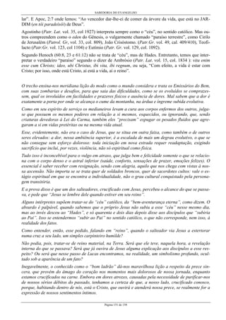 SABEDORIA DO EVANGELHO
Página 151 de 158
lar”. E Apoc, 2:7 onde lemos: “Ao vencedor dar-lhe-ei de comer da árvore da vida, que está no JAR-
DIM (en tôi paradeísôi) de Deus”.
Agostinho (Patr. Lat. vol. 35, col 1927) interpreta sempre como o “céu”, no sentido católico. Mas ou-
tros compreendem como o eden do Gênesis, o vulgarmente chamado “paraíso terrestre”, como Cirilo
de Jerusalém (Patrol. Gr, vol. 33, col. 809), João Crisóstomo. (Patr.Gr. vol. 49, cal. 409/410), Teofi-
lacto (Patr.Gr. vol. 123, col 1104) e Eutímio (Patr. Gr. vol. 129, col. 1092).
Segundo Henoch (60:8, 23 e 61:12) não se trata de “céu”, mas de Hades. Entretanto, temos que inter-
pretar o verdadeiro “paraíso” segundo o dizer de Ambrósio (Patr. Lat. vol. 15, col. 1834 ): vita enim
esse cum Christo; ideo, ubi Christus, ibi vita, ibi regnum, ou seja, “Com efeito, a vida é estar com
Cristo; por isso, onde está Cristo, aí está a vida, aí o reino”.
O trecho ensina-nos meridiana lição do modo como o mundo considera e trata os Emissários do Bem,
com suas zombarias e desafios, para que saia das dificuldades, como se os evoluídos se comprazes-
sem, qual os involuídos em facilidades e prazeres físicos e ausência de dores. Mal sabem que a dor é
exatamente a porta por onde se alcança o cume da montanha, na árdua e íngreme subida evolutiva.
Como em seu espírito de serviço os medianeiros levam a cura aos corpos enfermos dos outros, julga-
se que possuem os mesmos poderes em relação a si mesmos, esquecidos, ou ignorando, que, sendo
criaturas devedoras à Lei do Carma, também eles “precisam” expugar os pesados fluidos que agre-
garam a si em vidas pretéritas ou na mesma vida atual.
Esse, evidentemente, não era o caso de Jesus, que se situa em outra faixa, como também o de outros
seres elevados: a dor, nessa ambiência superior, é a escalada de mais um degrau evolutivo, o que se
não consegue sem esforço doloroso: toda iniciação em nova estrada requer readaptação, exigindo
sacrifício que inclui, por vezes, violência, não só espiritual como física.
Tudo isso é inconcebível para o vulgo em atraso, que julga bem e felicidade somente o que se relacio-
na com o corpo denso e o astral inferior (saúde, conforto, sensações de prazer, emoções felizes). O
essencial é saber receber com resignação, sendo com alegria, aquilo que nos chega com vistas à nos-
sa ascensão. Não importa se se trata quer de soldados broncos, quer de sacerdotes cultos: vale o es-
tágio espiritual em que se encontra a individualidade, não o grau cultural conquistado pela persona-
gem transitória.
E a prova disso é que um dos salteadores, crucificado com Jesus, percebeu o alcance do que se passa-
va, e pede que “Jesus se lembre dele quando estiver em seu reino”.
Alguns intérpretes supõem tratar-se do “céu” católico, da “bem-aventurança eterna”, como dizem. O
absurdo é palpável, quando sabemos que o próprio Jesus não subiu a esse “céu” nesse mesmo dia,
mas ao invés desceu ao “Hades”, e só quarenta e dois dias depois disse aos discípulos que “subiria
ao Pai”. Isso se entendermos “subir ao Pai” no sentido católico, o que não corresponde, nem isso, à
realidade dos fatos.
Como entender, então, esse pedido, falando em “reino”, quando o salteador via Jesus a estertorar
numa cruz a seu lado, um simples carpinteiro humilde?
Não podia, pois, tratar-se de reino material, na Terra. Será que ele teve, naquela hora, a revelação
interna do que se passava? Será que já ouvira de Jesus alguma explicação aos discípulos a esse res-
peito? Ou será que nesse passo de Lucas encontramos, na realidade, um simbolismo profundo, ocul-
tado sob a aparência de um fato?
Inegavelmente, o conhecido como o “bom ladrão” dá-nos maravilhosa lição a respeito da prece sin-
cera, que provém do âmago do coração nos momentos mais dolorosos de nossa jornada, enquanto
estamos crucificados na carne. Embora em dores atrozes, causadas pela necessidade de purificar-nos
de nossos sérios débitos do passado, tenhamos a certeza de que, a nosso lado, crucificado conosco,
porque, habitando dentro de nós, está o Cristo, que ouvirá e atenderá nossa prece, se realmente for a
expressão de nossos sentimentos íntimos.
 