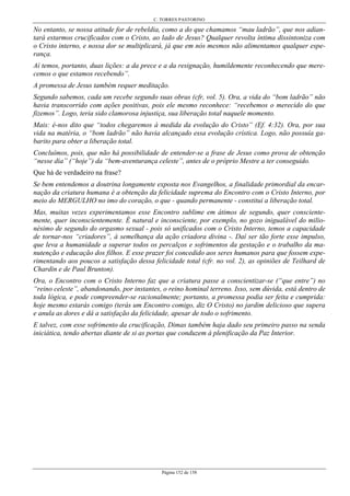 C. TORRES PASTORINO
Página 152 de 158
No entanto, se nossa atitude for de rebeldia, como a do que chamamos “mau ladrão”, que nos adian-
tará estarmos crucificados com o Cristo, ao lado de Jesus? Qualquer revolta íntima dissintoniza com
o Cristo interno, e nossa dor se multiplicará, já que em nós mesmos não alimentamos qualquer espe-
rança.
Aí temos, portanto, duas lições: a da prece e a da resignação, humildemente reconhecendo que mere-
cemos o que estamos recebendo”.
A promessa de Jesus também requer meditação.
Segundo sabemos, cada um recebe segundo suas obras (cfr, vol. 5). Ora, a vida do “bom ladrão” não
havia transcorrido com ações positivas, pois ele mesmo reconhece: “recebemos o merecido do que
fizemos”. Logo, teria sido clamorosa injustiça, sua liberação total naquele momento.
Mais: é-nos dito que “todos chegaremos à medida da evolução do Cristo” (Ef. 4:32). Ora, por sua
vida na matéria, o “bom ladrão” não havia alcançado essa evolução crística. Logo, não possuía ga-
barito para obter a liberação total.
Concluímos, pois, que não há possibilidade de entender-se a frase de Jesus como prova de obtenção
“nesse dia” (“hoje”) da “bem-aventurança celeste”, antes de o próprio Mestre a ter conseguido.
Que há de verdadeiro na frase?
Se bem entendemos a doutrina longamente exposta nos Evangelhos, a finalidade primordial da encar-
nação da criatura humana é a obtenção da felicidade suprema do Encontro com o Cristo Interno, por
meio do MERGULHO no imo do coração, o que - quando permanente - constitui a liberação total.
Mas, muitas vezes experimentamos esse Encontro sublime em átimos de segundo, quer consciente-
mente, quer inconscientemente. É natural e inconsciente, por exemplo, no gozo inigualável do milio-
nésimo de segundo do orgasmo sexual - pois só unificados com o Cristo Interno, temos a capacidade
de tornar-nos “criadores”, à semelhança da ação criadora divina -. Daí ser tão forte esse impulso,
que leva a humanidade a superar todos os percalços e sofrimentos da gestação e o trabalho da ma-
nutenção e educação dos filhos. E esse prazer foi concedido aos seres humanos para que fossem expe-
rimentando aos poucos a satisfação dessa felicidade total (cfr. no vol. 2), as opiniões de Teilhard de
Chardin e de Paul Brunton).
Ora, o Encontro com o Cristo Interno faz que a criatura passe a conscientizar-se (“que entre”) no
“reino celeste”, abandonando, por instantes, o reino hominal terreno. Isso, sem dúvida, está dentro de
toda lógica, e pode compreender-se racionalmente; portanto, a promessa podia ser feita e cumprida:
hoje mesmo estarás comigo (terás um Encontro comigo, diz O Cristo) no jardim delicioso que supera
e anula as dores e dá a satisfação da felicidade, apesar de todo o sofrimento.
E talvez, com esse sofrimento da crucificação, Dimas também haja dado seu primeiro passo na senda
iniciática, tendo abertas diante de si as portas que conduzem à plenificação da Paz Interior.
 
