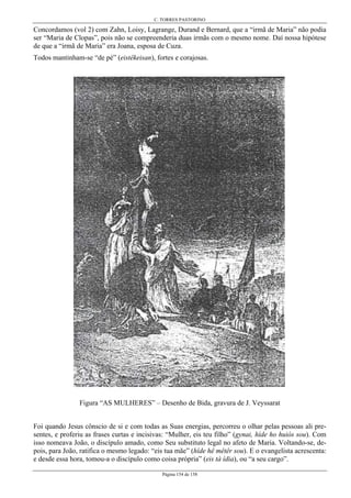 C. TORRES PASTORINO
Página 154 de 158
Concordamos (vol 2) com Zahn, Loisy, Lagrange, Durand e Bernard, que a “irmã de Maria” não podia
ser “Maria de Clopas”, pois não se compreenderia duas irmãs com o mesmo nome. Daí nossa hipótese
de que a “irmã de Maria” era Joana, esposa de Cuza.
Todos mantinham-se “de pé” (eistêkeisan), fortes e corajosas.
Figura “AS MULHERES” – Desenho de Bida, gravura de J. Veyssarat
Foi quando Jesus cônscio de si e com todas as Suas energias, percorreu o olhar pelas pessoas ali pre-
sentes, e proferiu as frases curtas e incisivas: “Mulher, eis teu filho” (gynai, híde ho huiós sou). Com
isso nomeava João, o discípulo amado, como Seu substituto legal no afeto de Maria. Voltando-se, de-
pois, para João, ratifica o mesmo legado: “eis tua mãe” (híde hê mêtêr sou). E o evangelista acrescenta:
e desde essa hora, tomou-a o discípulo como coisa própria” (eis tà ídia), ou “a seu cargo”.
 