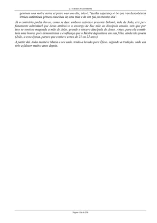 C. TORRES PASTORINO
Página 156 de 158
geminos una matre natos et patre uno uno die, isto é: “minha esperança é de que vos descobrireis
irmãos autênticos gêmeos nascidos de uma mãe e de um pai, no mesmo dia”.
Já o contrário podia dar-se, como se deu: embora estivesse presente Salomé, mãe de João, era per-
feitamente admissível que Jesus atribuísse o encargo de Sua mãe ao discípulo amado, sem que por
isso se sentisse magoada a mãe de João, grande e sincera discípula de Jesus. Antes, para ela consti-
tuía uma honra, pois demonstrava a confiança que o Mestre depositava em seu filho, ainda tão jovem
(João, a essa época, parece que contava cerca de 21 ou 22 anos).
A partir daí, João manteve Maria a seu lado, tendo-a levado para Éfeso, segundo a tradição, onde ela
veio a falecer muitos anos depois.
 