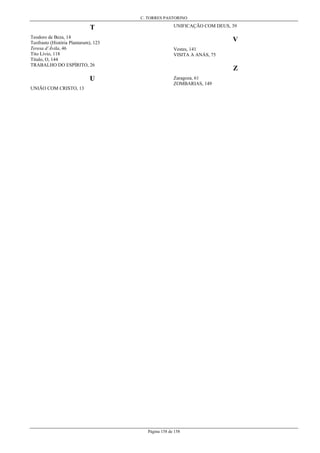 C. TORRES PASTORINO
Página 158 de 158
T
Teodoro de Beza, 14
Teofrasto (História Plantarum), 123
Teresa d’Ávila, 46
Tito Lívio, 118
Título, O, 144
TRABALHO DO ESPÍRITO, 26
U
UNIÃO COM CRISTO, 13
UNIFICAÇÃO COM DEUS, 39
V
Vestes, 141
VISITA A ANÁS, 75
Z
Zaragoza, 61
ZOMBARIAS, 149
 