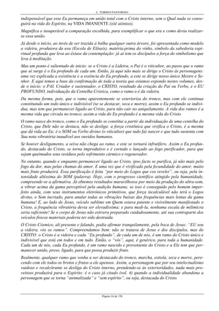 C. TORRES PASTORINO
Página 16 de 158
indispensável que esse Eu permaneça em união total com o Cristo interno, sem o Qual nada se conse-
guirá na vida do Espírito, na VIDA IMANENTE (zôê aiónios).
Magnífica e insuperável a comparação escolhida, para exemplificar o que era e como devia realizar-
se essa união.
Já desde o início, ao invés de ser trazida à balha qualquer outra árvore, foi apresentada como modelo
a videira, produtora da uva (Escola de Elêusis), matéria-prima do vinho, símbolo da sabedoria espi-
ritual profunda que leva ao êxtase da contemplação: já aí tem os discípulos a força do simbolismo que
leva à meditação.
Mas um ponto é salientado de início: se o Cristo é a Lideira, o Pai é o viticultor, ao passo que o ramo
que aí surge é o Eu profundo de cada um. Então, já aqui não mais se dirige o Cristo às personagens:
uma vez explicada a existência e a essência do Eu profundo, a este se dirige nosso único Mestre e Se-
nhor. E aqui temos a base da confirmação de toda a teoria que estamos expondo nestes volumes, des-
de o início: o PAI, Criador e sustentador, o CRISTO, resultado da criação do Pai ou Verbo, e o EU
PROFUNDO, individuação da Centelha Crística, como o ramo o é da videira.
Da mesma forma, pois, que o ramo aparentemente se exterioriza do tronco, mas com ele continua
constituindo um todo único e indivisível (se se destacar, seca e morre), assim o Eu profundo se indivi-
dua, mas tem que permanecer ligado ao Cristo, para não cair no aniquilamento. A vida dos ramos é a
mesma vida que circula no tronco; assim a vida do Eu profundo é a mesma vida do Cristo.
O ramo nasce do tronco, como o Eu profundo se constitui a partir da individuação de uma centelha do
Cristo, que Dele não se destaca, não se desliga: a força cristônica que vivifica o Cristo, é a mesma
que dá vida ao Eu: é o SOM ou Verbo divino (o viticultor) que tudo faz nascer e que tudo sustenta com
Sua nota vibratória inaudível aos ouvidos humanos.
Se houver desligamento, a seiva não chega ao ramo, e este se tornará infrutífero. Assim o Eu profun-
do, destacado do Cristo, se torna improdutivo e é cortado e lançado ao fogo purificador, para que
sejam queimados seus resíduos pelo sofrimento cármico e regenerador.
No entanto, quando e enquanto permanecer ligado ao Cristo, ipso facto se purifica, já não mais pelo
fogo da dor, mas pelas chamas do amor. E uma vez que é vivificado pela fecundidade do amor, muito
mais fruto produzirá. Essa purificação é feita “por meio do Logos que cos revelei”, ou seja, pela in-
tensidade altíssima do SOM (palavra). Hoje, com o progresso científico atingido pela humanidade,
compreende-se a afirmativa. Já obtemos resultados maravilhosos por meio da produção do ultra-som,
a vibrar acima da gama perceptível pela audição humana; se isso é conseguido pelo homem imper-
feito ainda, com seus instrumentos eletrônicos primitivos, que força incalculável não terá o Logos
divino, o Som incriado, para anular todas as vibrações baixas das frequências mais lentas da gama
humana! E, ao lado de Jesus, veículo sublime em Quem estava patente e visivelmente manifestado o
Cristo, a frequência vibratória devia ser elevadíssima; e para medi-la, nenhuma escala de milimicra
seria suficiente! Se o corpo de Jesus não estivera preparado cuidadosamente, até sua contraparte dos
veículos físicos materiais poderia ter sido destruída.
O Cristo Cósmico, ali presente e falando, podia afirmar tranquilamente, pela boca de Jesus: “EU sou
a videira, vós os ramos”. Compreendamos bem: não se tratava de Jesus e dos discípulos, mas do
CRISTO: o Cristo é a videira e cada “Eu profundo”, de cada um de nós, é um ramo do Cristo único e
indivisível que está em todos e em tudo. Então, o “vós”, aqui, é genérico, para toda a humanidade.
Cada um de nós, cada Eu profundo, é um ramo nascido e proveniente do Cristo e a Ele tem que per-
manecer unido, preso, ligado, para que possa produzir fruto.
Realmente, qualquer ramo que venha a ser destacado do tronco, murcha, estiola, seca e morre, pere-
cendo com ele todos os brotos e frutos a ele apensos. Assim, a personagem que por seu intelectualismo
vaidoso e recalcitrante se desliga do Cristo interno, prendendo-se às exterioridades, nada mais pro-
veitoso produzirá para o Espírito: é o caso já citado (vol. 4) quando a individualidade abandona a
personagem que se torna “animalizada” e “sem espírito”, ou seja, destacada do Cristo.
 