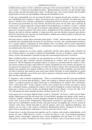 SABEDORIA DO EVANGELHO
Página 17 de 158
E didaticamente repete o Cristo a afirmativa, para que se fixe na mente profunda: “Eu sou a videira -
vós os ramos”. E insiste na necessidade da união: “Quem permanece em mim e eu nele, produz muito
fruto, porque sem mim não podeis fazer nada”. Verificamos que, sem a menor dúvida, não há melhor
alegoria para ensinar-nos a fecundidade vitalizante da Divindade em nós.
A vida, que a humanidade vive em seu ramerrão diário, na conquista do pão para sustentar o corpo,
das comodidades para confortar o duplo, dos prazeres para saciar as emoções, do estudo para enri-
quecer o intelecto, leva o homem a permanecer voltado para fora de si mesmo, à cata de complemen-
tos externos que preencham seu vazio interno. Encontra mil coisas em seu redor, que o desviam do
roteiro certo e o fazem esquecido e despercebido do Eu profundo que, no entanto, é o único “caminho
da Verdade e da Vida”. Com esse tipo de existência, nada podemos conseguir para o Espírito, embora
possa haver progresso material. Em outros termos: desligados do Cristo, podemos prosperar no Anti-
Sistema, mas não no Sistema; podemos ir longe para fora, mas não daremos um passo para dentro;
fácil será exteriorizar-nos, mas não nos interiorizamos: nenhum ato evolutivo poderá ser feito por nós,
se não estivermos unidos ao Cristo.
Daí tanto esforço e tantas obras realizadas pelas igrejas “cristãs”, durante tantos séculos, não terem
produzido uma espiritualização de massas no seio do povo; ao invés, com o aprimoramento intelectu-
al e o avanço cultural, a população da Terra filiada a elas, vem dando cada vez menos importância
aos problemas do Espírito (excetuando-se, evidentemente, casos esporádicos e honrosos) e ampliando
sua ambição pelos bens terrenos.
Ao contrário, ligando-nos ao Cristo, unidos e unificados com Ele, frutos opimos colhe o Espírito em
sua evolução própria e na ajuda à evolução da humanidade. Aos que se desligam, sucede como aos
ramos: secam e são ajuntados e lançados ao fogo das reencarnações dolorosas e corretivas.
Outro resultado positivo é revelado aos que permanecem no Cristo, ao mesmo tempo em que Suas
palavras (ou seja, Suas vibrações sonoras) permanecem na criatura: tudo o que se quiser pedir,
acontecerá. Não há limitações de qualquer espécie. E explica-se: permanecendo na criatura a vibra-
ção sonora criadora do Logos, tudo poderá ser criado e produzido por essa criatura, até aquelas coi-
sas que parecem impossíveis e milagrosas aos olhos dos homens comuns. Daí a grande força atuante
daqueles que atingiram esse degrau sublime no cimo da escalada evolutiva humana, com total domí-
nio sobre a natureza, quer material, quer astral, quer mental. Em todos os reinos manifesta-se o poder
dessa criatura unificada com o Cristo, pois nela se expressa a vibração sonora do Verbo ou SOM cri-
ador em toda a Sua plenitude.
E chegamos a uma revelação estupefaciente: “Nisso se transubstancia meu Pai, para que produzais
muito fruto e vos torneis meus discípulos”. Então, não é apenas a vibração sonora em toda a Sua ple-
nitude: é a própria essência do Logos Divino que se transubstancia na criatura! Daí a afirmativa:
“Eu e o Pai somos UM”. Já não é apenas o Cristo, mas o próprio Pai ou Verbo, que passa a consti-
tuir a substância íntima e profunda da criatura, com o fito de multiplicar os frutos espirituais, de tal
forma que a criatura se torna, de fato, um discípulo digno do único Mestre, o Cristo (cfr. Mat. 23:8-
10) e não apenas um aluno repetidor mecânico de Seus ensinos (cfr. Vol. 4).
Coisa muito séria é conseguir alguém atingir o grau de “discípulo” do Cristo, e muito rara na huma-
nidade. Embora para isso não seja mister que se esteja filiado a qualquer das igrejas cristãs, muito ao
contrário. Gandhi, o Mahatma, constitui magnífico exemplo de discípulo integral do Cristo, em pleno
século vinte. E poucos mais. Pouquíssimos. Efetivamente raríssimos os que negam a si mesmos, to-
mam sua cruz e palmilham a mesma estrada, colocando seus pés nas pegadas que o Cristo, através de
Avatares como Jesus, deixam marcadas no solo do planeta, como reais seguidores-imitadores, que
refletem, em sua vida, a vida crística; verdadeiros Manifestantes divinos, discípulos do Cristo, nas
quais o Pai se transubstancia, unificando-se com eles pelo amor divino e total.
O amor desce a escala vibracional até englobar em Si a criatura, absorvendo-a integralmente, em Si
mesmo, tal como o SOM absorve o Cristo, e o Cristo nos absorve a nós. A nós bastará permanecer
ligados, unidos, sintonizados, unificados com o Cristo, mergulhados nele (cfr. Rom. 6:3 e Gál. 3:27),
como peixes no oceano. Permanecer no Cristo, morar no Cristo, como o Cristo mora em nós, e exe-
 