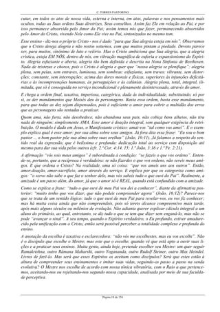 C. TORRES PASTORINO
Página 18 de 158
cutar, em todos os atos de nossa vida, externa e interna, em atos, palavras e nos pensamentos mais
ocultos, todas as Suas ordens Suas diretrizes, Seus conselhos. Assim faz Ele em relação ao Pai, e por
isso permanece absorvido pelo Amor do Pai; assim temos nós que fazer, permanecendo absorvidos
pelo Amor do Cristo, vivendo Nele como Ele vive no Pai, sintonizados no mesmo tom.
Esse ensino - diz-nos o próprio Cristo - nos é dado “para que Sua alegria esteja em nós”. Observemos
que o Cristo deseja alegria e não rostos soturnos, com que muitos pintam a piedade. Devoto parece
ser, para muitos, sinônimo de luto e velório. Mas o Cristo ambiciona que Sua alegria, que a alegria
crística, esteja EM NÓS, dentro de nós, em vibração magnífica de euforia e expansionismo do Espíri-
to. Alegria esfuziante e aberta, alegria tão bem definida e descrita na Nona Sinfonia de Beethoven.
Nada de tristezas e choros, pois o Cristo é alegria e quer que “nossa alegria se plenifique”: alegria
plena, sem peias, sem entraves, luminosa, sem sombras: esfuziante, sem traves: vibrante, sem distor-
ções; constante, sem interrupções; acima das dores morais e físicas, superiores às injunções deficitá-
rias e às incompreenções humanas, às perseguições e às calúnias. Alegria plena, total, integral, ili-
mitada, que só é conseguida no serviço incondicional e plenamente desinteressado, através do amor.
E chega a ordem final, taxativa, imperiosa, categórica, dada às individualidade, substituindo, só por
si, os dez mandamentos que Moisés deu às personagens. Basta essa ordem, basta esse mandamento,
para que todas as dez sejam dispensados, pois é suficiente o amor para cobrir a multidão dos erros
que as personagens são tentadas a praticar.
Quem ama, não furta, não desobedece, não abandona seus pais, não cobiça bens alheios, não tira
nada de ninguém: simplesmente AMA. Esse amor é doação integral, sem qualquer exigência de retri-
buição. O modelo é dado em Jesus, o Manifestante crístico: amai-vos “tal como vos amei”. E o exem-
plo explica qual é esse amor: por sua alma sobre seus amigos. Já fora dita essa frase: “Eu sou o bom
pastor ... o bom pastor põe sua alma sobre suas orelhas” (João, 10:11). Já falamos a respeito do sen-
tido real da expressão, que é belíssima e profunda: dedicação total ao serviço com disposição até
mesmo para dar sua vida pelos outros (cfr. 2.ª Cor. 4:14, 15; 1.ª João, 3:16 e 1.ª Pe. 2:21).
A afirmação “vós sois meus amigos” é subordinada à condição: “se fazeis o que vos ordeno”. Enten-
de-se, portanto, que a recíproca é verdadeira: se não fizerdes o que vos ordeno, não sereis meus ami-
gos. E que ordena o Cristo? Na realidade, uma só coisa: “que vos ameis uns aos outros”. Então,
amor-doação, amor-sacrifício, amor através do serviço. E explica por que os categoriza como ami-
gos: “o servo não sabe o que faz o senhor dele, mas vós sabeis tudo o que ouvi do Pai”. Realmente, a
amizade é um passo além, do amor, já que o amor só é REAL, quando está confundido com a amizade.
Como se explica a frase: “tudo o que ouvi de meu Pai vos dei a conhecer”, diante da afirmativa pos-
terior: “muito tenho que vos dizer, que não podeis compreender agora” (João, 16:12)? Parece-nos
que se trata de um sentido lógico: tudo o que ouvi de meu Pai para revelar-vos, eu vos fiz conhecer;
mas há muita coisa ainda que não compreendeis, pois só tereis alcance compreensivo mais tarde,
após mais alguns séculos ou milênios de evolução. Não adianta querer explicar cálculo integral a um
aluno do primário, ao qual, entretanto, se diz tudo o que se tem que dizer sem enganá-lo, mas não se
pode “avançar o sinal”. A seu tempo, quando o Espírito verdadeiro, o Eu profundo, estiver amadure-
cido pela unificação com o Cristo, então será possível perceber a totalidade complexa e profunda do
ensino.
A anotação da escolha é taxativa e esclarecedora: “não vós me escolhestes, mas eu vos escolhi”. Não
é o discípulo que escolhe o Mestre, mas este que o escolhe, quando vê que está apto a ouvir suas li-
ções e a praticar seus ensinos. Muita gente, ainda hoje, pretende escolher seu Mestre: um quer seguir
Ramakrishna, outro Râmana Maharshi, outro Yogananda, outro Rudolf Steiner, outro Max Heindel.
Livres de fazê-lo. Mas será que esses Espíritos os aceitam como discípulos? Será que estes estão à
altura de compreender seus ensinamentos e imitar suas vidas, seguindo-os passo a passo na senda
evolutiva? O Mestre nos escolhe de acordo com nossa tônica vibratória, com o Raio a que pertence-
mos, aceitando-nos ou rejeitando-nos segundo nossa capacidade, analisada por meio de sua faculda-
de perceptiva.
 