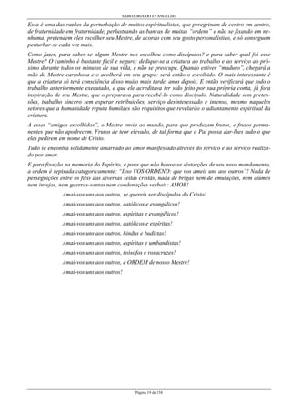 SABEDORIA DO EVANGELHO
Página 19 de 158
Essa é uma das razões da perturbação de muitos espiritualistas, que peregrinam de centro em centro,
de fraternidade em fraternidade, perlustrando as bancas de muitas “ordens” e não se fixando em ne-
nhuma: pretendem eles escolher seu Mestre, de acordo com seu gosto personalístico, e só conseguem
perturbar-se cada vez mais.
Como fazer, para saber se algum Mestre nos escolheu como discípulos? e para saber qual foi esse
Mestre? O caminho é bastante fácil e seguro: dedique-se a criatura ao trabalho e ao serviço ao pró-
ximo durante todos os minutos de sua vida, e não se preocupe. Quando estiver “maduro”, chegará a
mão do Mestre carinhosa e o acolherá em seu grupo: será então o escolhido. O mais interessante é
que a criatura só terá consciência disso muito mais tarde, anos depois. E então verificará que todo o
trabalho anteriormente executado, e que ele acreditava ter sido feito por sua própria conta, já fora
inspiração de seu Mestre, que o preparava para recebê-lo como discípulo. Naturalidade sem preten-
sões, trabalho sincero sem esperar retribuições, serviço desinteressado e intenso, mesmo naqueles
setores que a humanidade reputa humildes são requisitos que revelarão o adiantamento espiritual da
criatura.
A esses “amigos escolhidos”, o Mestre envia ao mundo, para que produzam frutos, e frutos perma-
nentes que não apodrecem. Frutos de teor elevado, de tal forma que o Pai possa dar-lhes tudo o que
eles pedirem em nome de Cristo.
Tudo se encontra solidamente amarrado ao amor manifestado através do serviço e ao serviço realiza-
do por amor.
E para fixação na memória do Espírito, e para que não houvesse distorções de seu novo mandamento,
a ordem é repisada categoricamente: “Isso VOS ORDENO: que vos ameis uns aos outros”! Nada de
perseguições entre os fiéis das diversas seitas cristãs, nada de brigas nem de emulações, nem ciúmes
nem invejas, nem guerras-santas nem condenações verbais: AMOR!
Amai-vos uns aos outros, se quereis ser discípulos do Cristo!
Amai-vos uns aos outros, católicos e evangélicos!
Amai-vos uns aos outros, espíritas e evangélicos!
Amai-vos uns aos outros, católicos e espíritas!
Amai-vos uns aos outros, hindus e budistas!
Amai-vos uns aos outros, espíritas e umbandistas!
Amai-vos uns aos outros, teósofos e rosacruzes!
Amai-vos uns aos outros, é ORDEM de nosso Mestre!
Amai-vos uns aos outros!
 