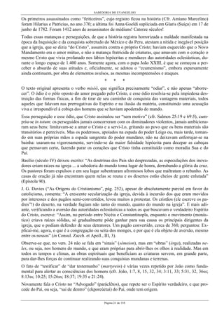 SABEDORIA DO EVANGELHO
Página 21 de 158
Os primeiros assassinados como “feiticeiros”, cujo registro ficou na história (Cfr. Amiano Marcelino)
foram Hilarius e Patrícius, no ano 370; a última foi Anna Goeldi supliciada em Glaris (Suíça) em 17 de
junho de 1782. Foram 1412 anos de assassinatos de médiuns! Catorze séculos!
Todas essas matanças e perseguições, de que a história registra horrorizada a maldade manifestada na
época da Inquisição e da conquista sobretudo do México e do Peru, atestam a nítida e inegável posição
que a igreja, que se dizia “do Cristo”, assumira contra o próprio Cristo; haviam esquecido que o Novo
Mandamento era o amor mútuo, e não a matança fratricida de criaturas, que amavam com o coração o
mesmo Cristo que vivia profanado nos lábios hipócritas e mendazes das autoridades eclesiásticas, du-
rante o longo espaço de 1.400 anos. Somente agora, com o papa João XXIII, é que se começou a per-
ceber o absurdo de suas atitudes e, oficialmente, se adotou o “ecumenismo”, embora esparsamente
ainda continuem, por obra de elementos avulsos, as mesmas incompreensões e ataques.
* * *
O texto original apresenta o verbo miséô, que significa precisamente “odiar”, e não apenas “aborre-
cer”. O ódio é o pólo oposto do amor pregado pelo Cristo, e esse ódio resolvia-se pela impiedosa des-
truição das formas físicas, a fim de tirar de seu caminho de conquista das vantagens materiais, todos
aqueles que falavam nas prerrogativas do Espírito e na ilusão da matéria, constituindo uma acusação
viva e irrespondível à cobiça dos homens que se haviam apoderado do mando.
Essa perseguição e esse ódio, que Cristo assinalou ser “sem motivo” (cfr. Salmos 25:19 e 69:5), cum-
priu-se in totum: os perseguidos jamais concorreram com os dominadores violentos, jamais ambiciona-
ram seus bens: limitavam-se a amar o Cristo e a servi-Lo, gritando ao povo que os bens materiais são
transitórios e perecíveis. Mas os poderosos, apoiados na espada do poder Leigo ou, mais tarde, toman-
do em suas próprias mãos a espada sangrenta do poder mundano, não na deixavam enferrujar-se na
bainha: usaram-na vigorosamente, servindo-se da maior falsidade hipócrita para decepar as cabeças
que pensavam certo, fazendo parar os corações que Cristo tinha constituído como moradia Sua e do
Pai.
Basílio (século IV) deixou escrito: “As doutrinas dos Pais são desprezadas, as especulações dos inova-
dores criam raízes na igreja ... a sabedoria do mundo toma lugar de honra, derrubando a glória da cruz.
Os pastores foram expulsos e em seu lugar subentraram afrontosos lobos que maltratam o rebanho. As
casas de oração já não encontram quem nelas se reuna e os desertos estão cheios de gente enlutada”
(Epístola 90).
J. G. Davies (“As Origens do Cristianismo”, pág. 252), apesar de absolutamente parcial em favor do
catolicismo, comenta: “A crescente secularização da igreja, devida à incursão dos que eram movidos
por interesses e dos pagãos semi-convertidos, levou muitos a protestar. Os cristãos (ele escreve os pa-
dres”!) do deserto, na verdade fugiam não tanto do mundo, quanto do mundo na igreja”. E mais adi-
ante, verificando a aversão das autoridades eclesiásticas a todos os que buscavam o verdadeiro Espírito
do Cristo, escreve: “Assim, no período entre Nicéia e Constantinopla, enquanto o movimento (monás-
tico) criava raízes sólidas, só gradualmente pôde ganhar para sua causa os principais dirigentes da
igreja, que o podiam defender de seus detratores. Um pagão convertido, cerca de 360, perguntou: Ex-
plicai-me, agora, o que é a congregação ou seita dos monges, e por que é ela objeto de aversão, mesmo
entre os nossos” (in Consul. Zacch. et Apoll., III, 3).
Observe-se que, no vers. 24 não se fala em “sinais” (sêmeion), mas em “obras” (érga), realizadas ne-
les, ou seja, nos homens do mundo, e que eram próprias para abrir-lhes os olhos à realidade. Mas em
todos os tempos e climas, as obras espirituais que beneficiam as criaturas servem, em grande parte,
para dar-lhes forças de continuar realizando suas conquistas mundanas e terrenas.
O fato de “testificar” de “dar testemunho” (martyrein) é várias vezes repetido por João como funda-
mental para alertar as consciências dos homens (cfr. João, 1:7, 8, 15, 32, 34; 3:11, 33; 5:31, 32, 36ss;
8:13ss; 10:25; 15:26ss; 18:37; 19:35 e 21:24).
Novamente fala o Cristo no “Advogado” (paráclêtos), que repete ser o Espírito verdadeiro, e que pro-
cede do Pai, ou seja, “sai de dentro” (ekporeúetai) do Pai, onde tem origem.
 
