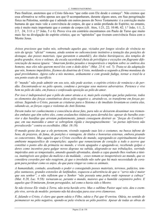 C. TORRES PASTORINO
Página 22 de 158
Para finalizar, anotemos que o Cristo fala-nos “que estão com Ele desde o começo”. Não cremos que
essa afirmativa se refira apenas aos que O acompanharam, durante alguns anos, em Sua peregrinação
física na Palestina, sentido que é adotado em outros passos do Novo Testamento: é a convicção muito
humana de que mais vale a convivência de corpos, do que a união profunda do Espírito; no entanto,
esta é muito mais importante que o contato de corpos (cfr. Atos, 1:21, 22; 10:40, 42; 1.ª João, 1:1, 2;
2:7, 24; 3:11 e 2.ª João, 5 e 6). Prova viva em contrário encontramos em Paulo de Tarso que muito
mais fez na divulgação do espírito crístico, que os “apóstolos” que tiveram convivência física com o
Mestre Jesus.
Avisos preciosos que todos nós, sobretudo aqueles que, viciados por longos séculos de vivência no
seio da igreja “oficial” romana, ainda sentem no subconsciente instintivo a tentação das posições de
destaque, das posses materiais, (que garantem o amanhã!), dos títulos hierárquicos, dos templos de
pedra grandes, ricos e solenes, da escala sacerdotal cheia de privilégios e exceções em flagrante dife-
renciação da massa ignara: “Amarram fardos pesados e insuportáveis e impõem sobre os ombros dos
homens, mas eles não querem movê-los com o dedo deles” (Mat. 23:4; vol. 7). Trata-se da adaptação
que nós, homens imperfeitos, fizemos da doutrina de Cristo, moldando-a segundo a fôrma mundana da
qual provínhamos. Agora cabe a nós mesmos, arduamente e com grande fadiga, tornar a trazê-la a
seu ponto exato de sacrifício.
O “mundo” não pode admitir em seu seio, não pode aceitar, o espírito crístico de renúncia e de per-
dão. Encontrando-se no pólo oposto, condena e persegue seus maiores adversários. Pertence e vive
bem no pólo do ódio, em franca e confessada oposição ao pólo do amor.
Por isso é indispensável que o pólo do amor atraia a si, mais pelo exemplo que pelas palavras, todos
os elementos das forças constitutivas desse pólo negativo e, atraindo-os, os transforme em forças po-
sitivas. Seguindo o Cristo, passam as criaturas para o Sistema e de imediato levantam-se contra elas,
odiando-as, as forças cegas e violentas do Anti-Sistema.
Devem todos ter conhecimento e consciência desse fato, para não se deixarem desanimar nos tremen-
dos embates que têm sobre eles, como avalanches titânicas para derrubá-los: apesar do barulho exte-
rior e das basófias que arrotam pedantemente, jamais conseguem destruir as “forças do Cordeiro”
que, em sua mansidão e amor se sobrepõem rígida e inexpugnavelmente: “as portas inferiores não
prevalecerão” contra os escolhidos. (Mat. 16:18).
O mundo gosta dos que a ele pertencem, vivendo segundo suas leis e costumes, na busca infrene de
bens, de prazeres, de fama, de posições e vantagens, de títulos e honrarias externas, embora pisando
os concorrentes. Mas aqueles que o Cristo escolheu do mundo, segregando-os espiritualmente desse
ambiente maquiavélico de competições; aqueles que renunciaram de coração a todo o acervo que
constitui o ponto alto da primazia no mundo, e vivem apagados e apagando-se, recebendo golpes e
dores como incentivo para galgar novos degraus na subida, alegrando-se nas tribulações, sorrindo
impávidos ante as tempestades, amando quando afrontados, dando a capa quando lhes roubam a túni-
ca, inatingíveis aos golpes da malícia e da maldade, - esses tomam-se insuportáveis ao mundo, que os
considera covardes por não reagirem, já que o involuído não sabe que há mais necessidade de cora-
gem para perdoar como os anjos, do que para vingar-se como os animais.
A humanidade, contudo, assaltando o poder e conseguindo posses materiais, terrenos, palácios, tem-
plos suntuosos, grandes extensões de latifúndios, esqueceu a advertência de que o “servo não é maior
que seu senhor”, e não refletem que o Senhor “não possuía uma pedra onde repousar a cabeça”
(Mat. 8:20, Luc. 9:58): tornaram-se, perante o mundo, maiores que o humilde carpinteiro pobre. E
aqueles que O imitaram, foram perseguidos, tal como o havia sido o Mestre.
Se não tivesse Ele vindo à Terra, não teria havido erro. Mas o sublime Pastor aqui veio, deu o exem-
plo vivo, serviu de modelo: portanto não há desculpa para esse erro clamoroso.
E, falando o Cristo, é claro que quem odeia o Filho, odeia o Pai que O enviou. Odeia, no sentido de
permanecer no pólo negativo, opondo-se pela vivência ao pólo positivo. Apesar de todas as obras de
 