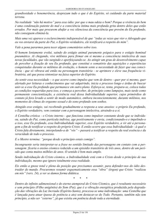SABEDORIA DO EVANGELHO
Página 23 de 158
grandiosidade e benemerência, desprezam tudo o que é do Espírito, só cuidando da parte material
terrena.
Na realidade “não há motivo” para esse ódio: por que o mau odeia o bom? Porque a vivência do bem
é uma condenação patente do mal e a consciência íntima mais profunda grita dentro deles que estão
errados. Por mais que procurem abafar a voz silenciosa da consciência que provém do Eu profundo,
não conseguem eliminá-la.
Mais uma vez aparece o esclarecimento indispensável de que “todas as vezes que vier o Advogado que
eu vos enviarei da parte do Pai, o Espírito verdadeiro, ele testificará a respeito do mim”.
Vale a pena pararmos para tecer alguns comentários sobre isso.
O homem lentamente evolui, saindo do estágio animal puramente psíquico para o estágio hominal
pneumático. Aí chegando, vive milênios para firmar em si mesmo a consciência intelectiva de suas
novas faculdades, que vão surgindo e aperfeiçoando-se. Ao atingir um grau de desenvolvimento capaz
de perceber a fixação de seu Eu profundo, que constitui o somatório das aquisições e experiências
conquistadas durante os milênios de evolução, o homem sente a necessidade de fazer que sua consci-
ência - que só vibrava até então na personagem transitória - se aprimore e eleve sua frequência vi-
bratória, até que possa sintonizar na faixa superior do Espírito.
Ao sentir essa necessidade – o que ocorre como impulso que vem de dentro - quer por si mesmo, quer
alertado por leituras e conhecimentos que vai adquirindo, inicia o processo longo e árduo de buscar
unir-se a esse Eu profundo que permanece em outro plano. Esforça-se, tenta, prepara-se, coloca todas
as condições requeridas para isso, e começa a perceber, de princípio como lampejos, mais tarde como
permanente conscientização, a existência real dessa Individualidade superior, cujos primórdios de
contato já fora levado a sentir de modo automático, embora inconscientemente, durante milênios, nos
momentos de clímax do orgasmo sexual e do sono profundo sem sonhos.
Atingido esse estágio, vai recebendo gradualmente a resposta a seus anseios: o próprio Eu profundo,
o Espírito verdadeiro, vem contatar com a personagem intelectiva, atraindo-a a si.
A Centelha crística - o Cristo interno - que funciona como impulsor constante desde que se individu-
ou, saindo do Pai, como partícula indivisa, age positivamente e envia, condicionando-o e impelindo-o
a isso, esse Eu profundo, essa Individualidade superior, esse Espírito verdadeiro, a vir até a persona-
gem a fim de testificar a respeito do próprio Cristo. E então ocorre que essa Individualidade - à qual o
Cristo fala diretamente, interpelando-a de “vós” – passará a testificar a respeito da real essência e da
veracidade de todo o processo.
E o Mestre termina: “porque desde o princípio estais comigo”.
Incongruente seria interpretar-se a frase no sentido limitado das personagens em contato com a per-
sonagem: ficaria o ensino cósmico reduzido a um episódio transitório de três anos, dentro de um perí-
odo que conta muitos milhões de anos. O sentido é bem mais amplo.
Sendo individuação do Cristo cósmico, a Individualidade está com o Cristo desde o princípio de sua
individuação, mesmo que ignore totalmente essa realidade.
Eis então a gnose total e plena da posição que precisamos assumir, para defender-nos do ódio des-
truidor do mundo. Procuremos resumir esquematicamente essa “obra” (érgon) que Cristo “realizou
em nós” (vers. 24), a ver se damos forma didática.
* * *
Dentro do infinito adimensional e do eterno atemporal do Cristo Cósmico, que é resultante necessário
e sem princípio (Filho unigênito) do Som (Pai), que é a vibração energética produzida pela degrada-
ção das vibrações da Luz Incriada (Espírito-Santo), processa-se uma individuação: uma Centelha que
é lançada para atuar (passa de potência a ato) sem destacar-se do Todo. Portanto, também não tem
princípio, a não ser “externo”, já que existia em potência desde toda a eternidade.
 