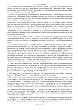 C. TORRES PASTORINO
Página 24 de 158
Essa Centelha decresce suas vibrações até o estado de “núcleo”, que passa a girar por efeito das vi-
brações energéticas do Som (Pai), mantendo em si a vida própria, que é a do Espírito (Luz), a mesma
que mantém a Energia (Som) e vivifica o Cristo Cósmico (Filho unigênito), permanecendo tudo ligado
como um só Todo, apenas desomogeneizado.
Esse núcleo vai agregando a si elétrons e prótons, mésons e néutrons, e outros elementos desconheci-
dos a nós, até constituir um átomo, que também degrada suas vibrações até materializar-se no reino
mineral (o estado mais baixo e menor da matéria que até agora podemos conhecer, o que não impede
que possa haver outros ainda inferiores).
Começa daí a linha evolutiva para o Sistema, após essa “queda” no Anti-Sistema. Sempre sustentado
pelo Som, vivificado pelo Espírito, e mergulhado no Cristo, desenvolve-se o átomo primitivo, atraves-
sando eons incomensuráveis como mineral, depois como vegetal, adquirindo envoltórios sempre mais
desenvolvidos: duplo etérico e a seguir corpo astral, onde aprimora o psiquismo mais animal.
Prosseguindo na linha ascensional, o psiquismo se vai elevando aos poucos no reino hominal, até
atingir o estado de pneuma, no qual aprimora o intelecto, enriquecendo-se com a cultura diferenciada
que avoluma seu potencial.
Já nessa altura, o Eu profundo começa a situar-se com independência, preparando-se para receber
conscientemente o influxo crístico, e expandindo, cada vez mais, sua gama vibratória, de tal forma
que sua faixa mais alta sintoniza com a frequência crística, e a mais baixa com a personagem encar-
nada.
Não deve causar estranheza que o Eu profundo venha a existir já bem mais tarde, só quando adquire
potencialidade suficiente para isso, em virtude do acúmulo de experiência conquistada durante a
evolução de seus veículos: grande maioria dos seres, apesar de sua forma externa humana, ainda não
atingiram o estágio de Homem, e se isso não foi conseguido, “ainda não tem Espírito” (João 7:39 e
Judas, 19; cfr. vol. 4), ou seja, ainda não possuem Eu profundo conscientizado. Este surge aos poucos,
consolidando-se pela impulsão interna do Cristo, e só então toma consciência de seu papel de criar
personagens transitórias que O ajudem mais rapidamente na evolução sem princípio e sem fim. Até
esse ponto, tudo se passa unicamente sob a impulsão direta do Cristo Interno (Mente Cósmica) cons-
tituindo para todos os seres e inclusive para aquele que não formou seu Eu profundo, embora sendo
“homem”, um evoluir automático, do qual não toma conhecimento.
Ao tomar consciência dessa realidade espiritual, o homem encarnado começa a interessar-se pelos
assuntos espirituais internos a si mesmos - não se trata, porém, do interesse pelos assuntos religiosos
externos, coisa natural ao homem desde que o psiquismo iniciou sua transformação em pneuma, na
primeira infância do reino hominal - e começa também a buscar a elevação de seu nível consciencial,
para poder transferi-lo da personagem para a Individualidade.
É nesse ponto que o Eu profundo forceja por entrar em contato com aquele que O busca; constitui-se,
então, em “Advogado” ou seja, “o que é chamado para junto da personagem”.
Então, “todas as vezes que o Advogado (o Eu Profundo) vier, ele será enviado (ou “impelido”) pelo
Cristo Interno; e essa impulsão é dada da parte do Pai (ou Som energético) de onde ele saiu. E esse
Eu profundo atestará a realidade da essência do Cristo, demonstrando-o claramente à personagem,
de tal forma, que esta também poderá dar seu testemunho à humanidade. E esse testemunho da indivi-
dualidade é sólido, convincente e irrespondível, porque a individualidade está com o Cristo interno
desde o desabrochar de sua existência (EX+SISTERE, isto é, exteriorizar-se), desde sua individuação.
Se a personagem o ignora, nada importa: o Cristo tem disso consciência, e já a passou para o Eu
profundo, e este encontra-se capacitado para garantir essa verdade à personagem, dando testemunho
da realidade do fato. Figuremos um bebê recém-nascido: embora produzido pelo pai, plasmado e ali-
mentado pela mãe, ele ignora esse fato.
À proporção que vai crescendo e desenvolvendo seu cérebro, vai tomando consciência do que se pas-
sa. Ao atingir certo grau de amadurecimento, recebe o testemunho dos pais acerca de sua filiação;
testemunho válido, porque proveniente do conhecimento pessoal das ocorrências.
 