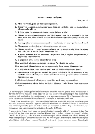 C. TORRES PASTORINO
Página 26 de 158
O TRABALHO DO ESPÍRITO
João, 16:1-15
1. “Isso vos revelei, para que não sejais enganados.
2. Tomar-vos-ão excomungados, mas vem a hora em que todo o que vos mata, julgará
oferecer culto a Deus.
3. E farão isso a vós, porque não conheceram o Pai nem a mim.
4. Mas eu vos disse essas coisas para que, todas as vezes que vier a hora deles, vos lem-
breis delas, pois eu vo-lo disse. Não vos revelei desde o princípio, porque estava con-
vosco.
5. Agora, porém, vou para quem me enviou, e nenhum de vós me pergunta: Aonde vais?
6. Mas porque vos disse isso, a tristeza encheu vosso coração.
7. Mas eu vos digo a verdade: convém a vós que eu vá, porque se não for, o Advogado
não virá a vós; se porém, eu for, o enviarei a vós.
8. E, tendo ele vindo, provará ao mundo a respeito do erro, a respeito do ajustamento, a
respeito do discernimento:
9. a respeito do erro, porque não me foram fiéis;
10. a respeito do ajustamento, porque vou para o Pai e já não me vedes;
11. a respeito do discernimento, porque o dominador deste mundo foi reconhecido.
12. Ainda muitas coisas tendo que vos dizer, mas não podeis compreender agora.
13. Mas todas as vezes que vier aquele, o Espírito verdadeiro, ele vos conduzirá a toda
verdade, pois não falará por si mesmo, mas falará tudo o que ouvir e vos anunciará o
(que está) por vir.
14. Ele transubstanciará o Eu, porque tomará do que é meu e vos anunciará.
15. Tudo quanto tem o Pai é do Eu; por isso eu disse que recebe do que é meu e vos anun-
ciará”.
Os ensinos (lógoi) ditados pelo Cristo nesse último encontro, antes do grande passo iniciático que ia
dar, traz revelações precisas e sérias a respeito da Vida Maior, com recomendações para o comporta-
mento da Individualidade e dos cuidados que deve ter com a personagem. Diz o Mestre que o fez para
evitar que fossem enganados pelo modo de agir do mundo, na sucessão dos séculos.
O único ponto a lamentar é que, embora claramente avisados, justamente os que se diziam discípulos
do Cristo ou cristãos, passaram a agir eles à maneira do mundo. E a advertência de que os cristãos “se-
riam excomungados” foi posta em prática pelos que assumiram as rédeas do poder eclesiástico, que
começaram, eles, a excomungar os verdadeiros discípulos do Mestre.
E a advertência de que “todo o que vos mata julgará oferecer culto a Deus” cumpriu-se à risca. Seu
início está nos Atos dos Apóstolos, quando o Sinédrio, em Jerusalém, começa a perseguição religiosa
(Ato 6:8 até 8:2; 9:1-2; 22:3ss e 26:9ss), e continuou depois com os romanos (cfr. Tácito, Annales, 15,
44) e ainda prosseguiu durante mais de mil anos por obra da igreja de Roma (cfr. a História da Inquisi-
ção). E já no Middrash, ao comentar Núm. 25:3, está escrito: “quem derrama o sangue de um ímpio,
 