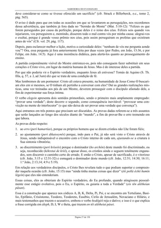 SABEDORIA DO EVANGELHO
Página 27 de 158
deve considerar-se como se tivesse oferecido um sacrifício” (cfr. Strack e Billerberck, o.c., tomo 2,
pág. 565).
O aviso é dado para que em todas as ocasiões em que se levantarem as perseguições, nos recordemos
dessa advertência, que também já fora dada no “Sermão do Monte” (Mat. 5:10-12): “Felizes os que
forem perseguidos por causa da perfeição, porque deles é o reino dos céus. Felizes sois quando vos
injuriarem, vos perseguirem e, mentindo, disserem todo o mal contra vós por minha causa: alegrai-vos
e exultai, porque é grande vosso prêmio nos céus, pois assim perseguiram os profetas que existiram
antes de vós” (Cfr. vol. 29, pág. 117).
Depois, para esclarecer melhor a lição, motiva a curiosidade deles: “nenhum de vós me pergunta aonde
vou”? Ora, essa pergunta já fora anteriormente feita por duas vezes (por Pedro, em João, 13:36, e por
Felipe, em João, 14:5). Aqui é uma insistência didática, para alertá-los quanto ao prosseguimento do
ensino.
A partida corporalmente visível do Mestre entristece-os, pois não conseguem fazer substituir em seus
corações o Cristo vivo, em lugar da matéria humana de Jesus. Mas é do interesse deles a partida.
Por que não poderia vir o Espírito verdadeiro, enquanto Jesus ali estivesse? Tomás de Aquino (S. Th.
IIIa, q. 57, a .l, ad 3um) diz que se trata de uma condição de fé.
Mas lembremos de um pormenor: Cristo ali estava presente, na humanidade de Jesus Como O buscari-
am eles em si mesmos, se O tinham ali pertinho a conversar com eles? Daí as grandes realizações mís-
ticas, uma vez treinadas aos pés de um Mestre, deverem prosseguir com o discípulo afastado dele, a
fim de experimentar sua força íntima.
O verbo elegein apresenta dois sentidos primordiais, sendo o primeiro mais amplamente empregado:
“provar uma verdade”; deste decorre o segundo, como consequência inevitável: “provocar uma con-
vicção na mente do interlocutor” (o que não deixa de ser provar uma verdade que convença”).
Aqui entramos em três pontos que precisam ser discutidos. As provas dadas referem-se a três assuntos
que serão lançados ao longo dos séculos diante do “mundo”, a fim de provar-lhe o erro tremendo em
que labora.
As provas dirão respeito:
1. ao erro (perì hamartías), porque os próprios homens que se dizem cristãos não Lhe foram fiéis;
2. ao ajustamento (peri dikaiosynês) porque, indo para o Pai, já não será visto o Cristo através de
Jesus, sendo indispensável o encontro com o Cristo interno de cada um, ajustando-se a criatura à
Sua sintonia vibratória;
3. ao discernimento (perì kríseôs) porque o dominador (ho archôn) deste mundo foi discriminado, ou
seja, reconhecido (kékretai de kríô), e apesar disso, os cristãos ainda o seguem totalmente engana-
dos, sem discernir o caminho certo do errado. E então o Cristo, apesar de sacrificado, é o vitorioso
(cfr. João, 3:15 e 12:31-32) e esmagará o dominador deste mundo (cfr. João, 12:31; 14:30; 16:11;
1.ª João, 2:13,14; 4:9 e 5:19).
Em relação aos verdadeiros discípulos, o Cristo lhes revelara tudo o que podiam suportar e compreen-
der naquela ocasião (cfr. João, 15:15) mas “ainda tinha muitas coisas que dizer” (éti pollà échô humín
légeín) que eles não entenderiam.
Essas coisas, eles as obteriam do Espírito verdadeiro, do Eu profundo, quando atingissem pessoal-
mente esse estágio evolutivo, pois o Eu, o Espírito, os guiaria a toda a Verdade” (eis tên alêtheían
pâsan).
Essa é a construção que aparece nos códices A, B, K, Delta, Pi, Psi, e se encontra em Tertuliano, Basí-
lio, Epifânio, Crisóstomo, Teodoro, Teodoreto, Eusébio, Cirilo de Jerusalém, Novaciano e Hilário, e
mais testemunhos que trazem o acusativo, embora o verbo hodêgéô reja o dativo; e isso é o que explica
a frase corrigida em áleph, D, I, W e theta, que trazem en têi alêtheíai pásei.
 