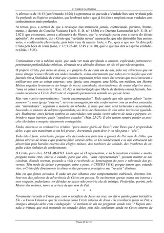 C. TORRES PASTORINO
Página 28 de 158
A afirmativa de 16:13 (confirmando 14:26) é a promessa de que toda a Verdade lhes será revelada pelo
Eu profundo ou Espírito verdadeiro, que lembrará tudo o que já foi dito e ampliará essas verdades com
conhecimentos mais profundos.
Aí temos, pois, a certeza de que a revelação não terminaria jamais, contrariando, portanto, frontal-
mente, o decreto do Concílio Vaticano I (cfr. E. D. n.º 1.836) e o Decreto Lamentabili (cfr. E. D. n.º
2.021) que ensinaram, contra a afirmativa do Mestre, que “a revelação parou com a morte do último
apóstolo”. Ao contrário, diz o Cristo que “verdades novas” aparecerão, que não destruirão Seu ensino,
antes, o confirmarão plenamente, pois tudo vem da mesma fonte, o Pai, quer o que nos foi dito pelo
Cristo pela boca de Jesus (João, 7:17; 8.26-40; 12:49 e 14:10), quer o que nos dirá o Espírito verdadei-
ro (João, 15:26).
Continuamos com a sublime lição, que cada vez mais aprofunda o assunto, explicando pormenores,
penetrando profundidades místicas, elevando-se a altitudes divinas: só vão vê que não no queira.
O próprio Cristo, por meio de Jesus, e o próprio Eu de cada um de nós, pela voz silenciosa que em
nosso âmago ressoa vibrante em ondas inaudíveis, avisa abertamente que todas as revelações que está
fazendo têm a finalidade de evitar que sejamos enganados pelas vozes das sereias que nos convocam a
unificar-nos com as coisas externas: uma igreja, uma imagem, uma bíblia, um médium, um Mestre.
Muitos engodos levantam-se ao longo de nossa caminhada, desviando-nos de nosso objetivo único:
“uma só coisa é necessária” (Luc. 10:42), a interiorização que Maria de Betânia estava fazendo, bus-
cando encontrar o Cristo dentro de si, enquanto permanecia sentada aos pés de Jesus.
Mas vem o aviso oportuníssimo: “sereis excomungados”. Todo aquele que não quiser aderir “exter-
namente” a uma igreja “externa”, será excomungado por não conformar-se com as ordens emanadas
das “autoridades”, seguindo a maioria do rebanho. E mais que isso: será torturado e assassinado,
buscando-se número de adeptos (quantidade) ao invés de elementos de alto valor intrínseco (qualida-
de). Realmente, estes fariam sombra às autoridades com lindas vestes talares de seda e púrpura, co-
brindo o vazio interior, quais “sepulcros caiados” (Mat. 23:27). E eles temem sempre perder as posi-
ções tão árdua e maquiavelicamente conseguidas.
Então, matem-se os verdadeiros cristãos “para maior glória de Deus”, esse Deus que é propriedade
deles, e que eles manobram a seu bel-prazer , decretando quem deve ir ou não para o “céu”.
Tudo isto é feito, entretanto, porque eles desconhecem (não tem a gnose) do Pai nem do Filho, que
falava através de Jesus e que poderia falar através deles, se Os conhecessem e se não estivessem tão
absorvidos pelo barulho externo dos elogios mútuos, dos tambores da vaidade, das trombetas do or-
gulho e dos timbales do conhecimento.
O Cristo, para eles, ESTÁ MORTO. Tanto que só O representam, e só O mostram exânime e morto,
pregado numa cruz, imóvel e calado, para que eles, “Seus representantes”, possam manter-se nas
cátedras, ditando normas, gozando a vida e recebendo as homenagens do povo e sobretudo dos go-
vernos. Têm medo de deixar e propagar, entre o povo, o CRISTO VIVO, porque temem que, estando
vivo, o Cristo fale diretamente às almas e eles percam o prestígio e sua “receita” diminua.
Mas eis que fomos avisados. E cada vez que olhamos esse comportamento esdrúxulo, devemos lem-
brar-nos das palavras de advertência do Cristo em pessoa. Se ouvíssemos apenas nossa voz interna a
esse respeito, poderíamos ter dúvidas se acaso não proviria ela do inimigo. Proferidas, porém, pelo
Mestre dos mestres, temos a certeza de que vem do Pai.
* * *
Novamente recorda o Cristo que, com o sacrifício de Jesus na cruz, ao dar o quinto passo iniciático,
Ele - o Cristo Cósmico, que Se revelava como Cristo Interno de Jesus - Se recolheria junto ao Pai; e
instiga a atenção deles com a indagação: “E nenhum de vós me pergunta: aonde vais”? Depois assi-
nala a tristeza que está morando no coração deles, pois não confiavam ainda no Cristo interno de
 