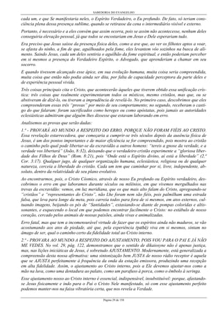 SABEDORIA DO EVANGELHO
Página 29 de 158
cada um, e que Se manifestaria neles, o Espírito Verdadeiro, o Eu profundo. De fato, só teriam cons-
ciência plena dessa presença sublime, quando se retirasse da cena o intermediário visível e externo.
Portanto, é necessário e a eles convém que assim ocorra, pois se assim não acontecesse, nenhum deles
conseguiria elevação pessoal, já que todos se encostariam em Jesus e Dele esperariam tudo.
Era preciso que Jesus saísse da presença física deles, como a ave que, ao ver os filhotes aptos a voar,
se afasta do ninho, a fim de que, aguilhoados pela fome, eles levantem vôo sozinhos na busca de ali-
mento. Saindo Jesus, cada um deles sentiria o aguilhão da fome espiritual, e então poderiam perceber
em si mesmos a presença do Verdadeiro Espírito, o Advogado, que aprenderiam a chamar em seu
socorro.
E quando tivessem alcançado esse ápice, em sua evolução humana, muita coisa seria compreendida,
muita coisa que então não podia ainda ser dita, por falta de capacidade perceptora da parte deles e
de experiência pessoal vivida.
Três coisas principais cita o Cristo, que acontecerão àqueles que tiverem obtido essa unificação crís-
tica: três coisas que realmente experimentaram todos os místicos, mesmo cristãos, mas que, ou se
abstiveram de dizê-lo, ou tiveram a imprudência de revelá-lo. No primeiro caso, descobrimos que eles
compreenderam essas três “provas” por meio de seu comportamento; no segundo, receberam o casti-
go do que falaram: foram sacrificados como hereges ou como apóstatas, pois jamais as autoridades
eclesiásticas admitiram que alguém lhes dissesse que estavam laborando em erro.
Analisemos as provas que serão dadas:
1.ª - PROVARÁ AO MUNDO A RESPEITO DO ERRO, PORQUE NÃO FORAM FIÉIS AO CRISTO.
Essa revelação estarrecedora, que começaria a cumprir-se três séculos depois da ausência física de
Jesus, é um dos pontos importantes e de maior eficiência se for compreendido, pois mostra ao cristão
o caminho pelo qual pode libertar-se da escravidão a outros homens: “tereis a gnose da verdade, e a
verdade vos libertará” (João, 8:32), deixando que o verdadeiro cristão experimente a “gloriosa liber-
dade dos Filhos de Deus” (Rom. 8:21), pois “Onde está o Espírito divino, aí está a liberdade” (2.ª
Cor. 3:17). Qualquer jugo, de qualquer organização humana, eclesiástica, religiosa ou de qualquer
natureza, cerceia a liberdade do cristão. Cada um tem que caminhar por si, livre, independente, ab-
soluto, dentro da relatividade de seu plano evolutivo.
Ao encontrarmos, pois, o Cristo Cósmico, através de nosso Eu profundo ou Espírito verdadeiro, des-
cobrimos o erro em que laboramos durante séculos ou milênios, em que vivemos mergulhados nas
trevas da escravidão: vemos, em luz meridiana, que os que mais alto falam do Cristo, apregoando-se
“cristãos” e “representantes do Cristo”, não Lhe foram nem são fiéis, pois palmilham uma estrada
falsa, que leva para longe da meta, pois carreia todos para fora de si mesmos, em atos externos, cul-
tuando imagens, beijando os pés de “Santidades”, extasiando-se diante de pompas coloridas e altis-
sonantes, e esquecendo o local em que podemos encontrar facilmente o Cristo: no estábulo de nosso
coração, cercado pelos animais de nossas paixões, ainda vivas e animalizadas.
Erro fatal, mas que tem a incomensurável virtude de fazer que os espíritos ainda não maduros, se vão
acostumando aos atos de piedade, até que, pela experiência (pathê) viva em si mesmos, sintam no
âmago de ser, qual o caminho certo da fidelidade total ao Cristo interno.
2.ª - PROVARA AO MUNDO A RESPEITO DO AJUSTAMENTO, POIS VOU PARA O PAI E JÁ NÃO
ME VEDES. No vol. 29, pág. 122, demonstramos que o sentido de dikaiosyne não é apenas justiça,
mas, nas lições iniciáticas de Jesus, é sobretudo AJUSTAMENTO. Modernamente, está generalizada a
compreensão desta nossa afirmativa: uma sintonização bem JUSTA de nosso rádio receptor é aquela
que se AJUSTA perfeitamente à frequência da onda da estação emissora, produzindo uma recepção
em alta fidelidade. Assim, o ajustamento ao Cristo interno, pois a Ele devemos ajustar-nos como a
mão na luva, como uma dentadura ao palato, como um parafuso à porca, como o êmbolo à seringa.
Esse ajustamento nosso ao Cristo interno é essencial, indispensável, insubstituível: porque, afastando-
se Jesus fisicamente e indo para o Pai o Cristo Nele manifestado, só com esse ajustamento perfeito
podemos manter-nos na faixa vibratória certa, que nos revela a Verdade.
 