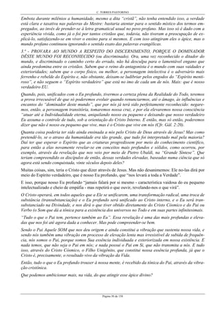 C. TORRES PASTORINO
Página 30 de 158
Embota durante milênios a humanidade, mesmo a dita “cristã”, não tenha entendido isso, a verdade
está clara e taxativa nas palavras do Mestre: bastaria atentar para o sentido místico dos termos em-
pregados, ao invés de prender-se à letra gramatical usual no povo profano. Mas isso só é dado com a
experiência vivida, como já o foi por tantos cristãos que, todavia, não tiveram a preocupação de ex-
plicá-lo, satisfazendo-se em viver o ensino para si mesmos. E com isso atingiram eles o ápice, mas o
mundo profano continuou ignorando o sentido exato das palavras evangélicas.
3.ª - PROVARA AO MUNDO A RESPEITO DO DISCERNIMENTO, PORQUE O DOMINADOR
DÊSTE MUNDO FOI RECONHECIDO (ou discriminado). Ora, uma vez reconhecido o ditador do
mundo, e discriminado o caminho certo do errado, não há desculpa para o lamentável engano que
ainda predomina entre os cristãos. Sabem que o reino do antagonista é o mundo com suas vaidades e
exterioridades; sabem que o corpo físico, ou melhor, a personagem intelectiva é o adversário mais
ferrenho e rebelde do Espírito e, não obstante, deixam-se ludibriar pelos engodos do “Espírito menti-
roso”, e não seguem o “Espírito verdadeiro” que está no imo de cada um de nós. Mais: que é nosso
verdadeiro EU.
Quando, pois, unificados com o Eu profundo, tivermos a certeza plena da Realidade do Todo, teremos
a prova irrecusável de que só poderemos evoluir quando renunciarmos, até o âmago, às influências e
encantos do “dominador deste mundo”, que por nós já terá sido perfeitamente reconhecido: negare-
mos, então, a personagem transitória, tomaremos nossa cruz, e por ela elevaremos nossa consciência
“atuar até a Individualidade eterna, aniquilando nosso eu pequeno e deixando que nosso verdadeiro
Eu assuma o controle de tudo, sob a orientação do Cristo Interno. E então, mas só então, poderemos
dizer que não é nosso eu pequeno que vive, mas é o Cristo que vive em nós (Cfr. Gál. 2:20).
Quanta coisa poderia ter sido ainda ensinada a nós pelo Cristo de Deus através de Jesus! Mas como
pretendê-lo, se o atraso da humanidade era tão grande, que tudo foi interpretado mal pela maioria?
Daí ter que esperar o Espírito que as criaturas progredissem por meio do conhecimento científico,
para então a elas novamente revelar-se em conceitos mais profundos e sólidos, como ocorreu, por
exemplo, através da revelação que nos veio por meio de Pietro Ubaldi, na “Grande Síntese”. Que
teriam compreendido os discípulos de então, dessas verdades elevadas, baseadas numa ciência que só
agora está sendo conquistada, vinte séculos depois deles?
Muitas coisas, sim, teria o Cristo que dizer através de Jesus. Mas não desanimemos: Ele no-las dirá por
meio do Espírito verdadeiro, que é nosso Eu profundo, que “nos levará a toda a Verdade”.
E isso, porque nosso Eu profundo “jamais falará por si mesmo - característica vaidosa do eu pequeno
intelectualizado e cheio de empáfia - mas repetirá o que ouvir, revelando-nos o que virá”.
O Cristo operará, em todos aqueles que a Ele se unificarem, uma transformação radical, uma troca de
substância (transubstanciação) e o Eu profundo será unificado ao Cristo interno, e o Eu será tran-
substanciado na Divindade, e nos dirá o que tiver obtido diretamente do Cristo Cósmico e do Pai ou
Verbo (o Som que dá a tônica para a existência dos universos no Todo e em suas partes infinitesimais.
“Tudo o que o Pai tem, pertence também ao Eu”. Essa revelação é uma das mais profundas e eleva-
das que nos foi até agora dada a conhecer. Mas pode compreender-se bem.
Sendo o Pai Aquele SOM que nos deu origem e ainda constitui a vibração que sustenta nossa vida, e
sendo nós também uma vibração em processo de elevação lenta mas irresistível de subida de frequên-
cia, nós somos o Pai, porque somos Sua essência individuada e exteriorizada em nossa existência. E
nada temos, que não seja o Pai em nós; e nada possui o Pai em Si, que não transmita a nós. E tudo
isso, através do Cristo Cósmico, o Filho Unigênito, que constitui nossa essência profunda, já que o
Cristo é, precisamente, o resultado vivo da vibração da Vida.
Então, tudo o que o Eu profundo trouxer à nossa mente, é recebido da tônica do Pai, através da vibra-
ção cristônica.
Que podemos ambicionar mais, na vida, do que atingir esse ápice divino?
 