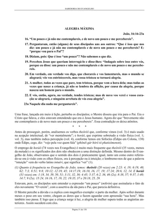 SABEDORIA DO EVANGELHO
Página 31 de 158
ALEGRIA MÁXIMA
João, 16:16-23a
16. “Um pouco e já não me contemplareis, e de novo um pouco e me percebereis”.
17. Perguntaram, então (alguns) de seus discípulos uns aos outros: “Que é isso que nos
diz: um pouco e já não me contemplareis e de novo um pouco e me percebereis? E:
“porque vou para o Pai”?
18. Diziam, pois: Que é isso “um pouco”? Não sabemos o que diz.
19. Percebeu Jesus que queriam interrogá-lo e disse-lhes: “Indagais sobre isso entre vós,
porque eu disse: um pouco e não me contemplareis e de novo um pouco e me percebe-
reis.
20. Em verdade, em verdade vos digo, que chorareis e vos lamentareis, mas o mundo se
alegrará; vós vos entristecereis, mas vossa tristeza se tornará alegria.
21. A mulher, todas as vezes que pare, tem tristeza, porque vem a hora dela; mas todas as
vezes que nasce a criança, já não se lembra da aflição, por causa da alegria, porque
nasceu um homem para o mundo.
22. E vós, então, agora, na verdade, tendes tristeza; mas de novo vos verei e vosso cora-
ção se alegrará, e ninguém arrebata de vós essa alegria”.
23a Naquele dia nada me perguntareis”.
Uma frase, lançada em meio à lição, perturba os discípulos; o Mestre dissera que iria para o Pai. Era o
Cristo que falava, e eles estavam entendendo que era o Jesus humano. Agora diz que “brevemente não
me contemplareis e de novo mais um pouco e me percebereis”. Essa contradição os deixa atônitos.
* * *
Antes de prosseguir, porém, analisemos os verbos theôréô que, conforme vimos (vol. 3) é mais usado
na acepção intelectual, de “ver mentalmente”; e horáô, que exprime sobretudo a visão física (vol. 1;
vol. 3), mas também indica percepção (vol. 4), conforme lemos em Sófocles (Édipo em Colona, 138)
onde Édipo, cego, diz: “vejo pela voz quem fala” (phônêi gàr hórô tò phatizómenon).
O emprego de horáô (74 vezes nos Evangelhos) é muito mais frequente que theôréô (35 vezes, menos
da metade) e os significados dos dois não obedecem a uma distinção definida. Mesmo dentro do Evan-
gelho de João, observamos que o sentido dos dois é praticamente igual, tanto um como outro referin-
do-se ora à visão com os olhos físicos, ora à percepção ou à intuição; e lembremo-nos de que a palavra
“intuição” vem do verbo latino intuéri, que significa “ver” (1).
(1) Quanto à frequência no Evangelho de João, temos: theôréô (20 vezes) em 2:23: 4, 19; 6:19, 40,
62; 7:3; 8:51; 9:8; 10:12; 12:19, 45; 14:17.19; 16:10, 16, 17, 19; 17:24; 20:6, 12, 14. E horáô
(31 vezes) em: 1:18, 34, 39, 50, 51; 3:11, 32, 36; 4:45; 5:37, 6:2, 36, 46 (2x); 8:38, 57; 9:37, 1:40;
14:7, 9 (2x); 15:24, 16:16, 17, 19, 22; 19:35, 37 e 20:18, 25, 29.
Estavam, pois, os discípulos sem entender a expressão “um pouco” (mikrón) que assinalaria o fato de
eles novamente “O verem”, com a assertiva da ida para o Pai, que parecia definitiva.
O Mestre percebe a dúvida e a explica com magnífico exemplo: o parto da mulher. Após sofrer durante
meses o peso em seu ventre, chegam as dores que a fazem aguardar com apreensão “sua hora”. Mas
também isso passa. E logo que a criança surge à luz, a alegria de mulher supera todas as angústias an-
teriores. Assim sucederá com eles.
 