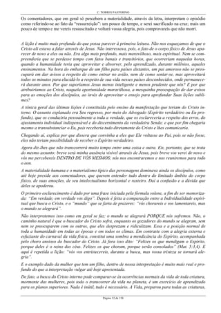 C. TORRES PASTORINO
Página 32 de 158
Os comentadores, que em geral só percebem a materialidade, através da letra, interpretam o episódio
como referindo-se ao fato da “ressurreição”: um pouco de tempo, e serei sacrificado na cruz; mais um
pouco de tempo e me vereis ressuscitado e voltará vossa alegria, pois comprovareis que não morri.
A lição é muito mais profunda do que possa parecer à primeira leitura. Não nos esqueçamos de que o
Cristo ali estava a falar através de Jesus. Não interessava, pois, o fato de o corpo físico de Jesus apa-
recer de novo a eles ou não. Era algo mais profundo, mais maravilhoso, mais espiritual. Nem se com-
preenderia que se perdesse tempo com fatos banais e transitórios, que ocorreriam naquelas horas,
quando a humanidade teria que aproveitar e absorver, pelo aprendizado, durante milênios, aqueles
ensinamentos. Na hora do embarque de um filho para países distantes, um pai amoroso não se preo-
cupará em dar avisos a respeito de como entrar no avião, nem de como sentar-se, mas aproveitará
todos os minutos para elucidá-lo a respeito de sua vida nesses países desconhecidos, onde permanece-
rá durante anos. Por que suporíamos Jesus menos inteligente e menos prudente que nós? E por que
atribuiríamos ao Cristo, naquela oportunidade maravilhosa, a mesquinha preocupação de dar avisos
para as emoções dos discípulos, ao invés de aproveitar o ensejo para aprofundar Suas lições subli-
mes?
A tônica geral das últimas lições é constituída pelo ensino da manifestação que teriam do Cristo in-
terno. O assunto explanado era Seu regresso, por meio do Advogado (Espírito verdadeiro ou Eu pro-
fundo), que os conduziria pessoalmente a toda a verdade, que os esclareceria a respeito dos erros, do
ajustamento individual indispensável e do discernimento da verdadeira Senda; e que por fim chegaria
mesmo a transubstanciar o Eu, pois receberia tudo diretamente do Cristo e lhes comunicaria.
Chegando aí, explica por que dissera que convinha a eles que Ele voltasse ao Pai, pois se não fosse,
eles não teriam possibilidade de receber o Espírito verdadeiro.
Agora diz-lhes que não transcorrerá muito tempo entre uma coisa e outra. Eis, portanto, que se trata
do mesmo assunto: breve será minha ausência visível através de Jesus, pois breve vos verei de novo e
vós me percebereis DENTRO DE VÓS MESMOS; nós nos encontraremos e nos reuniremos para todo
o eon.
A materialidade humana e o materialismo típico das personagens dominava ainda os discípulos, como
até hoje preside aos comentadores, que querem entender tudo dentro do limitado âmbito do corpo
físico, de suas emoções, de seu intelectualismo horizontal e rasteiro. Daí a confusão e a dúvida que
deles se apoderou.
O primeiro esclarecimento é dado por uma frase iniciada pela fórmula solene, a fim de ser memoriza-
da: “Em verdade, em verdade vos digo”. Depois é feita a comparação entre a Individualidade espiri-
tual que busca o Cristo, e o “mundo” que se farta de prazeres: “vós chorareis e vos lamentareis, mas
o mundo se alegrará”.
Não interpretemos isso como em geral se faz: o mundo se alegrará PORQUE nós sofremos. Não, o
caminho natural é que o buscador do Cristo sofra, enquanto os gozadores do mundo se alegram, sem
nem se preocuparem com os outros, que eles desprezam e ridiculizam. Essa e a posição normal de
toda a humanidade em todas as épocas e em todos os climas. Em contraste com a alegria externa e
esfuziante do carnaval da vida física, constitui uma sombra a mendicância do Espírito, acompanhada
pelo choro ansioso do buscador do Cristo. Já fora isso dito: “Felizes os que mendigam o Espírito,
porque deles é o reino dos céus. Felizes os que choram, porque serão consolados” (Mat. 5:3,4). E
aqui é repetida a lição: “vós vos entristecereis, durante a busca, mas vossa tristeza se tornará ale-
gria”.
E o exemplo dado da mulher que tem um filho, dentro de nossa interpretação é muito mais real e pro-
fundo do que a interpretação vulgar até hoje apresentada.
De fato, a busca do Cristo interno pode comparar-se às ocorrências normais da vida de toda criatura,
mormente das mulheres, pois todo o transcorrer da vida no planeta, é um exercício de aprendizado
para os planos superiores. Nada é inútil, tudo é necessário. A Vida, preparou para todas as criaturas,
 