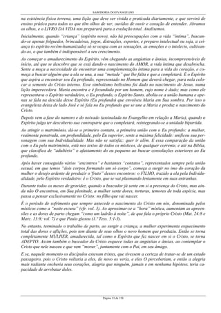 SABEDORIA DO EVANGELHO
Página 33 de 158
na existência física terrena, uma lição que deve ser vivida e praticada diariamente, e que servirá de
ensino prático para todos os que têm olhos de ver, ouvidos de ouvir e coração de entender. Abramos
os olhos, e o LIVRO DA VIDA nos preparará para a evolução total. Analisemos.
Inicialmente, quando “criança” (espírito novo), não há preocupações com a vida “íntima”, buscan-
do-se apenas folguedos, brincadeiras, jogos, distrações, esportes, e preparo intelectual ou seja, a cri-
ança (o espírito recém-humanizado) só se ocupa com as sensações, as emoções e o intelecto, cultivan-
do-os, o que também é indispensável a seu crescimento.
Ao começar o amadurecimento do Espírito, vêm chegando as angústias e ânsias, incompreensíveis de
início, até que se descobre que se está dando o nascimento do AMOR, a vida íntima que desabrocha.
Sente a moça a necessidade de encontrar uma complementação íntima para a vida do coração, e co-
meça a buscar alguém que a ela se una, a sua “metade” que lhe falta e que a completará. É o Espírito
que aspira a encontrar seu Eu profundo, representado no Homem que deverá chegar, para nela colo-
car a semente do Cristo interno. Esse simbolismo belíssimo foi dado no nascimento de Jesus, numa
lição imperecedora. Maria encontra e é fecundada por um homem, cujo nome é dado; mas como ele
representava o Espírito verdadeiro, o Eu profundo, o Espírito Santo, aboliu-se a união humana e ape-
nas se fala na descida desse Espírito (Eu profundo) que envolveu Maria em Sua sombra. Por isso o
evangelista deixa de lado José e só fala no Eu profundo que se une a Maria e produz o nascimento do
Cristo.
Depois vem a fase do namoro e do noivado (assinalada no Evangelho em relação a Maria), quando o
Espírito julga ter descoberto sua contraparte que o completará, reintegrando-se a unidade bipartida.
Ao atingir o matrimônio, dá-se o primeiro contato, a primeira união com o Eu profundo: a mulher,
realmente penetrada, em profundidade, pelo Eu superior, sente a máxima felicidade: unificou sua per-
sonagem com sua Individualidade. Mas não se satisfaz: quer ir além. E essa comparação da união
com o Eu pelo matrimônio, está nos textos de todos os místicos, de qualquer corrente, e até na Bíblia,
que classifica de “adultério” o afastamento do eu pequeno ao buscar consolações exteriores ao Eu
profundo.
Após haver conseguido vários “encontros” e bastantes “contatos”, representados sempre pela união
sexual, em que temos “dois corpos formando um só corpo”, começa a surgir no imo do coração da
mulher o desejo ardente de produzir o 'fruto” desses encontros: o FILHO, trazido a ela pela Individu-
alidade, pelo Espírito verdadeiro: é o Cristo, que se vai plasmando lentamente em suas entranhas.
Durante todos os meses de gravidez, quando o buscador já sente em si a presença do Cristo, mas ain-
da não O encontrou, em Sua plenitude, a mulher sente dores, torturas, temores de toda espécie, mas
passa a pensar exclusivamente no Cristo: no filho que vai nascer.
É o período de sofrimento que sempre antecede o nascimento do Cristo em nós, denominado pelos
místicos como a “noite escura” (cfr. vol. 3). Ao aproximar-se a “hora” mística, aumentam as apreen-
sões e as dores de parto chegam “como um ladrão à noite”, de que fala o próprio Cristo (Mat. 24:8 e
Marc. 13:8; vol. 7) e que Paulo glosou (1.ª Tess. 5:1-3).
No entanto, terminado o trabalho de parto, ao surgir a criança, a mulher experimenta esquecimento
total das dores e aflições, pois tem diante de seus olhos o novo homem que produziu. Então se torna
completamente MULHER, amadurecida, tal como o Espírito que fez nascer em si o Cristo, se torna
ADEPTO. Assim também o buscador do Cristo esquece todas as angústias e ânsias, ao contemplar o
Cristo que nele nasceu e que vem “morar”, juntamente com o Pai, em seu âmago.
E se, naquele momento os discípulos estavam tristes, que tivessem a certeza de tratar-se de um estado
passageiro, pois o Cristo voltaria a eles, de novo os veria, e eles O perceberiam, e então a alegria
mais radiante encheria seus corações, alegria que ninguém, jamais e em nenhuma hipótese, teria ca-
pacidade de arrebatar deles.
 