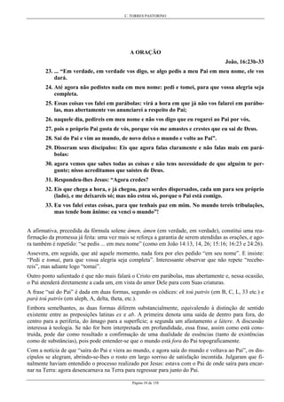 C. TORRES PASTORINO
Página 34 de 158
A ORAÇÃO
João, 16:23b-33
23. ... “Em verdade, em verdade vos digo, se algo pedis a meu Pai em meu nome, ele vos
dará.
24. Até agora não pedistes nada em meu nome: pedi e tomei, para que vossa alegria seja
completa.
25. Essas coisas vos falei em parábolas: virá a hora em que já não vos falarei em parábo-
las, mas abertamente vos anunciarei a respeito do Pai;
26. naquele dia, pedireis em meu nome e não vos digo que eu rogarei ao Pai por vós,
27. pois o próprio Pai gosta de vós, porque vós me amastes e crestes que eu sai de Deus.
28. Sai do Pai e vim ao mundo, de novo deixo o mundo e volto ao Pai”.
29. Disseram seus discípulos: Eis que agora falas claramente e não falas mais em pará-
bolas:
30. agora vemos que sabes todas as coisas e não tens necessidade de que alguém te per-
gunte; nisso acreditamos que saístes de Deus.
31. Respondeu-lhes Jesus: “Agora credes?
32. Eis que chega a hora, e já chegou, para serdes dispersados, cada um para seu próprio
(lado), e me deixareis só; mas não estou só, porque o Pai está comigo.
33. Eu vos falei estas coisas, para que tenhais paz em mim. No mundo tereis tribulações,
mas tende bom ânimo: eu venci o mundo”!
A afirmativa, precedida da fórmula solene ámen, ámen (em verdade, em verdade), constitui uma rea-
firmação da promessa já feita: uma vez mais se reforça a garantia de serem atendidas as orações, e ago-
ra também é repetido: “se pedis ... em meu nome” (como em João 14:13, 14, 26; 15:16; 16:23 e 24:26).
Assevera, em seguida, que até aquele momento, nada fora por eles pedido “em seu nome”. E insiste:
“Pedi e tomai, para que vossa alegria seja completa”. Interessante observar que não repete “recebe-
reis”, mas adiante logo “tomai”.
Outro ponto salientado é que não mais falará o Cristo em parábolas, mas abertamente e, nessa ocasião,
o Pai atenderá diretamente a cada um, em vista do amor Dele para com Suas criaturas.
A frase “saí do Pai” é dada em duas formas, segundo os códices: ek toú patrós (em B, C, L, 33 etc.) e
parà toú patrós (em aleph, A, delta, theta, etc.).
Embora semelhantes, as duas formas diferem substancialmente, equivalendo à distinção de sentido
existente entre as preposições latinas ex e ab. A primeira denota uma saída de dentro para fora, do
centro para a periferia, do âmago para a superfície; a segunda um afastamento a látere. A discussão
interessa à teologia. Se não for bem interpretada em profundidade, essa frase, assim como está cons-
truída, pode dar como resultado a confirmação de uma dualidade de essências (tanto de existências
como de substâncias), pois pode entender-se que o mundo está fora do Pai topograficamente.
Com a notícia de que “saíra do Pai e viera ao mundo, e agora saía do mundo e voltava ao Pai”, os dis-
cípulos se alegram, abrindo-se-lhes o rosto em largo sorriso de satisfação incontida. Julgaram que fi-
nalmente haviam entendido o processo realizado por Jesus: estava com o Pai de onde saíra para encar-
nar na Terra: agora desencarnava na Terra para regressar para junto do Pai.
 