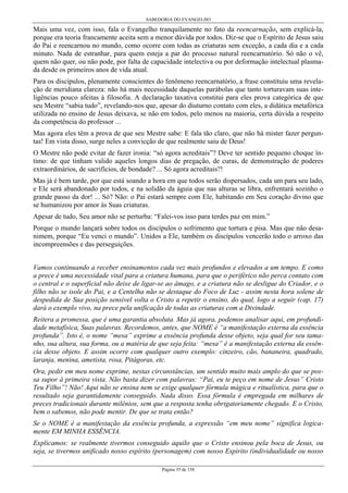 SABEDORIA DO EVANGELHO
Página 35 de 158
Mais uma vez, com isso, fala o Evangelho tranquilamente no fato da reencarnação, sem explicá-la,
porque era teoria francamente aceita sem a menor dúvida por todos. Diz-se que o Espírito de Jesus saiu
do Pai e reencarnou no mundo, como ocorre com todas as criaturas sem exceção, a cada dia e a cada
minuto. Nada de estranhar, para quem esteja a par do processo natural reencarnatório. Só não o vê,
quem não quer, ou não pode, por falta de capacidade intelectiva ou por deformação intelectual plasma-
da desde os primeiros anos de vida atual.
Para os discípulos, plenamente conscientes do fenômeno reencarnatório, a frase constituiu uma revela-
ção de meridiana clareza: não há mais necessidade daquelas parábolas que tanto torturavam suas inte-
ligências pouco afeitas à filosofia. A declaração taxativa constitui para eles prova categórica de que
seu Mestre “sabia tudo”, revelando-nos que, apesar do diuturno contato com eles, a didática metafórica
utilizada no ensino de Jesus deixava, se não em todos, pelo menos na maioria, certa dúvida a respeito
da competência do professor ...
Mas agora eles têm a prova de que seu Mestre sabe: E fala tão claro, que não há mister fazer pergun-
tas! Em vista disso, surge neles a convicção de que realmente saiu de Deus!
O Mestre não pode evitar de fazer ironia: “só agora acreditais”? Deve ter sentido pequeno choque ín-
timo: de que tinham valido aqueles longos dias de pregação, de curas, de demonstração de poderes
extraordinários, de sacrifícios, de bondade? ... Só agora acreditais?!
Mas já é bem tarde, por que está soando a hora em que todos serão dispersados, cada um para seu lado,
e Ele será abandonado por todos, e na solidão da águia que nas alturas se libra, enfrentará sozinho o
grande passo da dor! ... Só? Não: o Pai estará sempre com Ele, habitando em Seu coração divino que
se humanizou por amor às Suas criaturas.
Apesar de tudo, Seu amor não se perturba: “Falei-vos isso para terdes paz em mim.”
Porque o mundo lançará sobre todos os discípulos o sofrimento que tortura e pisa. Mas que não desa-
nimem, porque “Eu venci o mundo”. Unidos a Ele, também os discípulos vencerão todo o arroxo das
incompreensões e das perseguições.
Vamos continuando a receber ensinamentos cada vez mais profundos e elevados a um tempo. E como
a prece é uma necessidade vital para a criatura humana, para que o periférico não perca contato com
o central e o superficial não deixe de ligar-se ao âmago, e a criatura não se desligue do Criador, e o
filho não se isole do Pai, e a Centelha não se destaque do Foco de Luz - assim nesta hora solene de
despedida de Sua posição sensível volta o Cristo a repetir o ensino, do qual, logo a seguir (cap. 17)
dará o exemplo vivo, na prece pela unificação de todas as criaturas com a Divindade.
Reitera a promessa, que é uma garantia absoluta. Mas já agora, podemos analisar aqui, em profundi-
dade metafísica, Suas palavras. Recordemos, antes, que NOME é “a manifestação externa da essência
profunda”. Isto é, o nome “mesa” exprime a essência profunda desse objeto, seja qual for seu tama-
nho, sua altura, sua forma, ou a matéria de que seja feita: “mesa” é a manifestação externa da essên-
cia desse objeto. E assim ocorre com qualquer outro exemplo: cinzeiro, cão, bananeira, quadrado,
laranja, menina, ametista, rosa, Pitágoras, etc.
Ora, pedir em meu nome exprime, nestas circunstâncias, um sentido muito mais amplo do que se pos-
sa supor à primeira vista. Não basta dizer com palavras: “Pai, eu te peço em nome de Jesus” Cristo
Teu Filho”! Não! Aqui não se ensina nem se exige qualquer fórmula mágica e ritualística, para que o
resultado seja garantidamente conseguido. Nada disso. Essa fórmula é empregada em milhares de
preces tradicionais durante milênios, sem que a resposta tenha obrigatoriamente chegado. E o Cristo,
bem o sabemos, não pode mentir. De que se trata então?
Se o NOME é a manifestação da essência profunda, a expressão “em meu nome” significa logica-
mente EM MINHA ESSÊNCIA.
Explicamos: se realmente tivermos conseguido aquilo que o Cristo ensinou pela boca de Jesus, ou
seja, se tivermos unificado nosso espírito (personagem) com nosso Espírito (individualidade ou nosso
 