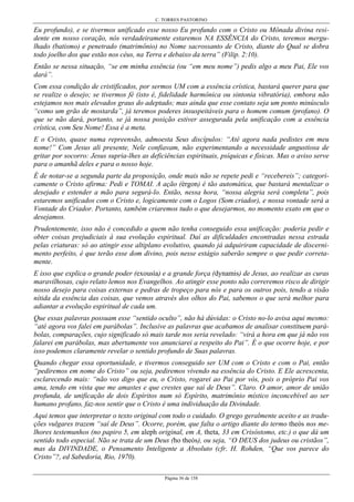 C. TORRES PASTORINO
Página 36 de 158
Eu profundo), e se tivermos unificado esse nosso Eu profundo com o Cristo ou Mônada divina resi-
dente em nosso coração, nós verdadeiramente estaremos NA ESSÊNCIA do Cristo, teremos mergu-
lhado (batismo) e penetrado (matrimônio) no Nome sacrossanto de Cristo, diante do Qual se dobra
todo joelho dos que estão nos céus, na Terra e debaixo da terra” (Filip. 2:10).
Então se nessa situação, “se em minha essência (ou “em meu nome”) pedis algo a meu Pai, Ele vos
dará”.
Com essa condição de cristificados, por sermos UM com a essência crística, bastará querer para que
se realize o desejo; se tivermos fé (isto é, fidelidade harmônica ou sintonia vibratória), embora não
estejamos nos mais elevados graus do adeptado; mas ainda que esse contato seja um ponto minúsculo
“como um grão de mostarda”, já teremos poderes insuspeitáveis para o homem comum (profano). O
que se não dará, portanto, se já nossa posição estiver assegurada pela unificação com a essência
crística, com Seu Nome! Essa é a meta.
E o Cristo, quase numa repreensão, admoesta Seus discípulos: “Até agora nada pedistes em meu
nome!” Com Jesus ali presente, Nele confiavam, não experimentando a necessidade angustiosa de
gritar por socorro: Jesus supria-lhes as deficiências espirituais, psíquicas e físicas. Mas o aviso serve
para o amanhã deles e para o nosso hoje.
É de notar-se a segunda parte da proposição, onde mais não se repete pedi e “recebereis”; categori-
camente o Cristo afirma: Pedi e TOMAI. A ação (érgon) é tão automática, que bastará mentalizar o
desejado e estender a mão para segurá-lo. Então, nessa hora, “nossa alegria será completa”, pois
estaremos unificados com o Cristo e, logicamente com o Logos (Som criador), e nossa vontade será a
Vontade do Criador. Portanto, também criaremos tudo o que desejarmos, no momento exato em que o
desejamos.
Prudentemente, isso não é concedido a quem não tenha conseguido essa unificação: poderia pedir e
obter coisas prejudiciais à sua evolução espiritual. Daí as dificuldades encontradas nessa estrada
pelas criaturas: só ao atingir esse altiplano evolutivo, quando já adquiriram capacidade de discerni-
mento perfeito, é que terão esse dom divino, pois nesse estágio saberão sempre o que pedir correta-
mente.
E isso que explica o grande poder (exousía) e a grande força (dynamis) de Jesus, ao realizar as curas
maravilhosas, cujo relato lemos nos Evangelhos. Ao atingir esse ponto não correremos risco de dirigir
nosso desejo para coisas externas e pedras de tropeço para nós e para os outros pois, tendo a visão
nítida da essência das coisas, que vemos através dos olhos do Pai, sabemos o que será melhor para
adiantar a evolução espiritual de cada um.
Que essas palavras possuam esse “sentido oculto”, não há dúvidas: o Cristo no-lo avisa aqui mesmo:
“até agora vos falei em parábolas”. Inclusive as palavras que acabamos de analisar constituem pará-
bolas, comparações, cujo significado só mais tarde nos seria revelado: “virá a hora em que já não vos
falarei em parábolas, mas abertamente vos anunciarei a respeito do Pai”. É o que ocorre hoje, e por
isso podemos claramente revelar o sentido profundo de Suas palavras.
Quando chegar essa oportunidade, e tivermos conseguido ser UM com o Cristo e com o Pai, então
“pediremos em nome do Cristo” ou seja, pediremos vivendo na essência do Cristo. E Ele acrescenta,
esclarecendo mais: “não vos digo que eu, o Cristo, rogarei ao Pai por vós, pois o próprio Pai vos
ama, tendo em vista que me amastes e que crestes que saí de Deus”. Claro. O amor, amor de união
profunda, de unificação de dois Espíritos num só Espírito, matrimônio místico inconcebível ao ser
humano profano, faz-nos sentir que o Cristo é uma individuação da Divindade.
Aqui temos que interpretar o texto original com todo o cuidado. O grego geralmente aceito e as tradu-
ções vulgares trazem “saí de Deus”. Ocorre, porém, que falta o artigo diante do termo theós nos me-
lhores testemunhos (no papiro 5, em aleph original, em A, theta, 33 em Crisóstomo, etc.) o que dá um
sentido todo especial. Não se trata de um Deus (ho theós), ou seja, “O DEUS dos judeus ou cristãos”,
mas da DIVINDADE, o Pensamento Inteligente a Absoluto (cfr. H. Rohden, “Que vos parece do
Cristo”?, ed Sabedoria, Rio, 1970).
 